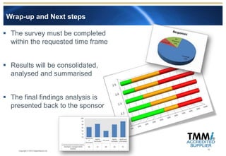 Wrap-up and Next steps

 The survey must be completed
  within the requested time frame


 Results will be consolidated,
  analysed and summarised


 The final findings analysis is
  presented back to the sponsor




                                         19
     Copyright © 2012 Experimentus Ltd
 