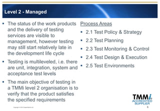 Level 2 - Managed

 The status of the work products        Process Areas
  and the delivery of testing             2.1 Test Policy & Strategy
  services are visible to
  management, however testing             2.2 Test Planning
  may still start relatively late in      2.3 Test Monitoring & Control
  the development life cycle
                                          2.4 Test Design & Execution
 Testing is multileveled, i.e. there
  are unit, integration, system and  2.5 Test Environments
  acceptance test levels
 The main objective of testing in
  a TMMi level 2 organisation is to
  verify that the product satisfies
  the specified requirements
     Copyright © 2012 Experimentus Ltd                                  6
 