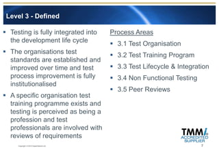 Level 3 - Defined

 Testing is fully integrated into       Process Areas
  the development life cycle              3.1 Test Organisation
 The organisations test                  3.2 Test Training Program
  standards are established and
  improved over time and test             3.3 Test Lifecycle & Integration
  process improvement is fully            3.4 Non Functional Testing
  institutionalised
                                          3.5 Peer Reviews
 A specific organisation test
  training programme exists and
  testing is perceived as being a
  profession and test
  professionals are involved with
  reviews of requirements
     Copyright © 2012 Experimentus Ltd                                  7
 