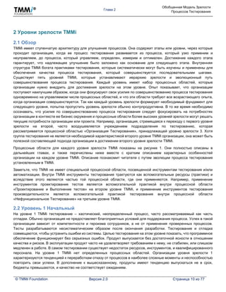 Глава 2
Обобщенная Модель Зрелости
Процессов Тестирования
© TMMi Foundation Версия 2.0 Страница 10 из 77
2 Уровни зрелости TMMi
2.1 Обзор
TMMi имеет ступенчатую архитектуру для улучшения процессов. Она содержит этапы или уровни, через которые
проходит организация, когда ее процесс тестирования развивается из процесса, который узко применим и
неуправляем, до процесса, который управляем, определен, измерим и оптимален. Достижение каждого этапа
гарантирует, что надлежащее улучшение было заложено как основание для следующего этапа. Внутренняя
структура TMMi богата практиками тестирования, которые систематически могут быть изучены и применены для
обеспечения качества процесса тестирования, который совершенствуется последовательными шагами.
Существует пять уровней TMMi, которые устанавливают иерархию зрелости и эволюционный путь
совершенствования процесса тестирования. Каждый уровень имеет набор процессных областей, которые
организации нужно внедрить для достижения зрелости на этом уровне. Опыт показывает, что организации
поступают наилучшим образом, когда они фокусируют свои усилия по совершенствованию процесса тестирования
одновременно на управляемом числе процессных областей, и что эти области требуют все возрастающего опыта,
когда организация совершенствуется. Так как каждый уровень зрелости формирует необходимый фундамент для
следующего уровня, попытка пропустить уровень зрелости обычно контрпродуктивна. В то же время необходимо
осознавать, что усилия по совершенствованию процесса тестирования следует фокусировать на потребностях
организации в контексте ее бизнес окружения и процессные области более высоких уровней зрелости могут решать
текущие потребности организации или проекта. Например, организация, стремящаяся к переходу с первого уровня
зрелости на второй, часто воодушевляется учреждением подразделения по тестированию, которая
рассматривается процессной областью «Организация Тестирования», принадлежащей уровню зрелости 3. Хотя
группа тестирования не является необходимой характеристикой второго уровня TMMi организации, она может быть
полезной составляющей подхода организации в достижении второго уровня зрелости TMMi.
Процессные области для каждого уровня зрелости TMMi показаны на рисунке 1. Они полностью описаны в
дальнейших главах, и также перечислены ниже вместе с кратким описанием характерных особенностей
организации на каждом уровне TMMi. Описание познакомит читателя с путем эволюции процесса тестирования
установленным в TMMi.
Заметьте, что TMMi не имеет специальной процессной области, посвященной инструментам тестирования и/или
автоматизации. Внутри TMMi инструменты тестирования трактуются как вспомогательные ресурсы (практики) и
вследствие этого являются частью той процессной области, где они применяются. Например, применение
инструментов проектирования тестов является вспомогательной практикой внутри процессной области
«Проектирование и Выполнение тестов» на втором уровне TMMi, и применение инструментов тестирования
производительности является вспомогательной практикой тестирования внутри процессной области
«Нефункциональное Тестирование» на третьем уровне TMMi.
2.2 Уровень 1 Начальный
На уровне 1 TMMi тестирование – хаотический, неопределенный процесс, часто рассматриваемый как часть
отладки. Обычно организация не предоставляет благоприятных условий для поддержания процесса. Успех в такой
организации зависит от компетентности и героизма сотрудников, а не от применения проверенных процессов.
Тесты разрабатываются несистематическим образом после окончания разработки. Тестирование и отладка
совмещаются, чтобы устранить ошибки из системы. Целью тестирования на этом уровне показать, что программное
обеспечение функционирует без серьезных ошибок. Продукт выпускается без достаточной ясности в отношении
качества и рисков. В эксплуатации продукт часто не удовлетворяет требованиям к нему, не стабилен, или слишком
медленен в работе. В самом тестировании существует недостаток ресурсов, инструментов, и квалифицированного
персонала. На уровне 1 TMMi нет определенных процессных областей. Организации уровня зрелости 1
характеризуются тенденцией к переработкам отказу от процессов в наиболее сложные моменты и неспособностью
повторить свои успехи. В дополнение к вышесказанному, продукты имеют тенденцию выпускаться не в срок,
бюджеты превышаются, и качество не соответствует ожиданиям.
 