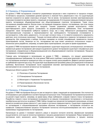 Глава 2
Обобщенная Модель Зрелости
Процессов Тестирования
© TMMi Foundation Версия 2.0 Страница 11 из 77
2.3 Уровень 2 Управляемый
На уровне 2 TMMi тестирование становится управляемым процессом и явно отделяется от процесса отладки.
Устойчивость процессов, отражаемая уровнем зрелости 2, помогает быть уверенными в том, что существующие
практики сохранятся во время стрессовых ситуаций. Тем не менее, тестирование многими заинтересованными
сторонами понимается как фаза проекта, следующая за кодированием. В отношении совершенствования процесса
принята тестирования общекорпоративная или обще-программная стратегия тестирования. Также планы
тестирования разрабатываются. Внутри плана тестирования определен подход к тестированию, при этом подход
основывается на оценке рисков для продукта. Техники управления рисками используются, чтобы
идентифицировать риски продукта, основываясь на документированных требованиях. План тестирования
определяет, какое тестирование требуется провести, когда, как и кому. Обязанности распределены между
заинтересованными сторонами и пересматриваются при необходимости. Тестирование отслеживается и
контролируется, чтобы иметь уверенность, что оно идет согласно плану, и что имеется возможность предпринять
действия, если отклонение происходит. Текущее состояние рабочих продуктов и сервисов тестирования понятно
руководству. Для определения и выбора тестовых сценариев на основе спецификаций, применяются техники
проектирования тестов. Несмотря на это, тестирование все еще может начинаться относительно поздно в
жизненном цикле разработки, например, во время фазы проектирования, или даже во время кодирования.
На уровне 2 TMMi тестирование является многоуровневым: существуют модульный, интеграционный, системный и
приемочный уровни тестирования. Для каждого выделенного уровня тестирования существуют специфичные цели
тестирования, определенные в общеорганизационной или общепрограммной стратегии тестирования. Процессы
тестирования и отладки разграничены.
Главная цель тестирования в организациях на уровне 2 TMMi – проверить, что продукт удовлетворяет
специфицированным требованиям. На этом уровне TMMi много проблем с качеством происходит по причине того,
что тестирование начинается проводиться лишь на поздних этапах цикла разработки. Дефекты распространяются
из требований и архитектуры в код. Не существует еще формальной программы ревью для разрешения этой важной
проблемы. Выполнение тестирования после кодирования многими заинтересованными сторонами все еще
рассматривается как основной активностью тестирования.
Процессные области уровня 2 TMMi:
 2.1 Политика и Стратегия Тестирования
 2.2 Планирование Тестирования
 2.3 Мониторинг и Управление Тестированием
 2.4 Проектирование и Выполнение тестов
 2.5 Тестовое Окружение
2.4 Уровень 3 Определенный
На уровне 3 TMMi тестирование больше не уже не сводится к фазе, следующей за кодированием. Оно полностью
интегрировано в цикл разработки и соответствующие контрольные точки. Планирование тестирования выполняется
на ранней стадии проекта, например, во время фазы сбора требований, в форме главного плана тестирования.
Разработка главного плана тестирования основывается на навыках планирования тестирования и соглашениях,
приобретенных достигнутых на уровне 2 TMMi. Набор стандартных процессов тестирования в организации, которые
являются основой для уровня зрелости 3, уже создан и постоянно совершенствуется. Существуют подразделение
по тестированию и специализированная программа обучения тестированию, и тестирование осознается как
профессия. Совершенствование процесса тестирования полностью институционализировано как часть практик,
применяемых подразделением по тестированию.
Организации на уровне 3 понимают важность ревью в процессе контроля качества; формальная программа
осуществляется, хотя еще не полностью привязана к процессу динамического тестирования. Ревью проводятся на
протяжении всего жизненного цикла. Профессиональные тестировщики вовлечены в процесс анализа
 