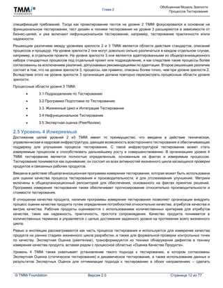 Глава 2
Обобщенная Модель Зрелости
Процессов Тестирования
© TMMi Foundation Версия 2.0 Страница 12 из 77
спецификаций требований. Тогда как проектирование тестов на уровне 2 TMMi фокусировался в основном на
функциональном тестировании, тест дизайн и техники тестирования на уровне 3 расширяются в зависимости от
бизнес-целей, и уже включают нефункциональное тестирование, например, тестирование практичности и/или
надежности.
Решающим различием между уровнями зрелости 2 и 3 TMMi является области действия стандартов, описаний
процессов и процедур. На уровне зрелости 2 они могут довольно сильно различаться в каждом отдельном случае,
например, в отдельном проекте. На уровне зрелости 3 они являются адаптированными из общеорганизационного
набора стандартных процессов под отдельный проект или подразделение, и как следствие такие процессы более
согласованны за исключением различий, допускаемых рекомендациями по адаптации. Второе решающее различие
состоит в том, что на уровне зрелости 3, процессы, как правило, описаны более точно, чем при уровне зрелости 2.
Вследствие этого на уровне зрелости 3 организация должна повторно пересмотреть процессные области уровня
зрелости.
Процессные области уровня 3 TMMi:
 3.1 Подразделение по Тестированию
 3.2 Программа Подготовки по Тестированию
 3.3. Жизненный Цикл и Интеграция Тестирования
 3.4 Нефункциональное Тестирование
 3.5 Экспертная оценка (PeerReview)
2.5 Уровень 4 Измеряемый
Достижение целей уровней 2 и3 TMMi имеет то преимущество, что введена в действие техническая,
управленческая и кадровая инфраструктура, дающая возможность всестороннего тестирования и обеспечивающая
поддержку для улучшения процесса тестирования. С такой инфраструктурой тестирование может стать
измеряемым процессом и способствовать дальнейшему росту и совершенствованию. В организациях уровня 4
TMMi тестирование является полностью определенным, основанным на фактах и измеримым процессом.
Тестирование понимается как оценивание; он состоит из всех активностей жизненного цикла касающихся проверки
продуктов и связанных рабочих продуктов.
Введена в действие общеорганизационная программа измерения тестирования, которая может быть использована
для оценки качества процесса тестирования и производительности, и для отслеживания улучшений. Метрики
включены в общеорганизационный репозиторий для обеспечения, основанного на фактах принятия решений.
Программа измерения тестирования также обеспечивает прогнозирование относительно производительности и
стоимости тестирования.
В отношении качества продукта, наличие программы измерения тестирования позволяет организации внедрить
процесс оценки качества продукта путем определения потребностей относительно качества, атрибутов качества и
метрик качества. Рабочие продукты оцениваются с использованием количественных критериев для атрибутов
качества, таких как надежность, практичность, простота сопровождения. Качество продукта понимается в
количественных терминах и управляется с целью достижения заданного уровня на протяжении всего жизненного
цикла.
Ревью и инспекции рассматриваются как часть процесса тестирования и используются для измерения качества
продукта на ранних стадиях жизненного цикла разработки, а также для формальной проверки контрольных точек
по качеству. Экспертная Оценка (peerreview), трансформируется из техники обнаружения дефектов в технику
измерения качества продукта, вставая рядом с процессной областью «Оценка Качества Продукта».
Уровень 4 TMMi также охватывает установление такого подхода к тестированию, в котором согласованы
Экспертная Оценка (статическое тестирование) и динамическое тестирование, а также использование данных и
результатов Экспертных Оценок для оптимизации подхода к тестированию в обоих направлениях – сделать
 
