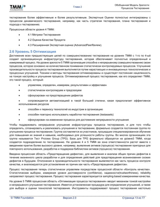 Глава 2
Обобщенная Модель Зрелости
Процессов Тестирования
© TMMi Foundation Версия 2.0 Страница 13 из 77
тестирование более эффективным и более результативным. Экспертные Оценки полностью интегрированы с
процессом динамического тестирования, например, как часть стратегии тестирования, плана тестирования и
подхода к тестированию.
Процессные области уровня 4 TMMi:
 4.1 Метрики Тестирования
 4.2 Оценка Качества Продукта
 4.3 Расширенная Экспертная оценка (AdvancedPeerReview).
2.6 Уровень 5 Оптимизация
Достижение всех предшествующих целей по совершенствованию тестирования на уровнях TMMi с 1-го по 4-ый
создает организационную инфраструктуру тестирования, которая обеспечивает полностью определенный и
измеряемый процесс. На уровне зрелости 5 TMMi организация способна к непрерывному совершенствованию своих
процессов, которое основано на количественном понимании статистически контролируемых процессов. Улучшение
производительности процесса тестирования выполняется путем нарастающих и инновационных технологических и
процессных улучшений. Техники и методы тестирования оптимизированы и существует постоянная нацеленность
на тонкую настройку и улучшение процесса. Оптимизированный процесс тестирования, как его определяет TMMi,
это такой процесс, который:
 управляем, определен, измеряем, результативен и эффективен
 статистически контролируем и предсказуем
 сфокусирован на предотвращении дефектов
 сопровождается автоматизацией в такой большей степени, какая предполагает эффективное
использование ресурсов
 способен к переносу технологий из индустрии в организацию
 способен повторно использовать наработки тестирования (testassets)
 сфокусирован на изменении процесса для достижения непрерывности улучшения
Чтобы поддерживать непрерывное улучшение инфраструктуры процесса тестирования, и для того чтобы
определить, спланировать и реализовать улучшения в тестировании, формально создается постоянная группа по
улучшению процесса тестирования. Группа составляется из участников, прошедших специализированное обучение
для повышения их знаний и навыков, необходимых для успешности работы группы. Во многих организациях эта
группа называется Тест Process Group (TPG). База для TPG формально образуется на уровне3 TMMi, когда
создается подразделение по тестированию. На уровнях 4 и 5 TMMi ее зона ответственности растет вместе с
введением практик более высокого уровня, например, выявление активов (процесса) тестирования пригодных для
повторного использования, разработка и поддержка библиотеки активов (процесса) тестирования.
Введена процессная область «Предотвращение дефектов», для выявления и анализа общих причин дефектов в
течение жизненного цикла разработки и для определения действий для предотвращения возникновения схожих
дефектов в будущем. Отклонения в производительности тестирования выявляются как часть процесса контроля
качества, и анализируются для установления их причин как часть «Предотвращения дефектов».
Процесс тестирования теперь статистически управляем посредством процессной области «Контроль качества».
Статистические выборки, измерения уровня достоверности (confidence), надежности(trustworthiness), reliability
направляют процесс тестирования. Процесс тестирования характеризуется sampling-based измерениями качества.
На уровне 5 TMMi процессная область «Оптимизация процесса тестирования» вводит механизм тонкой настройки
и непрерывного улучшения тестирования. Имеется установленная процедура для определения улучшений, а также
для выбора и оценки технологий тестирования. Инструменты поддерживают процесс тестирования настолько
 