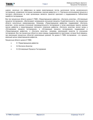 Глава 2
Обобщенная Модель Зрелости
Процессов Тестирования
© TMMi Foundation Версия 2.0 Страница 14 из 77
широко, насколько это эффективно во время проектирования тестов, выполнения тестов, регрессионного
тестирования, управления тестовыми сценариями, анализа дефектов и т.п. Повторное использование процесса и
тестового обеспечения по всей организации является принятой практикой и поддерживается библиотекой
наработок тестирования.
Все три процессные области уровня 5 TMMi: «Предотвращение дефектов», «Контроль качества», «Оптимизация
процесса тестирования», обеспечивают непрерывное улучшение процесса. В действительности, три процессные
области значительно взаимозависимы. Например, «Предотвращение дефектов» поддерживает «Контроль
качества», путем анализа отклонений производительности тестирования и путем реализации практик анализа
причин дефектов и предотвращения повторного появления дефектов. «Контроль качества» вносит вклад в
«Оптимизацию процесса тестирования», а «Оптимизация процесса тестирования» поддерживает и
«Предотвращение дефектов», и «Контроль качества», например, реализацией проектов по улучшению
тестирования. Все три процессные области в свою очередь поддерживаются практиками, которые были введены,
при реализации процессных областей нижележащих уровней. На уровне 5 TMMi тестирование - это процесс,
имеющий целью предотвращение дефектов.
Процессные области уровня 5 TMMi:
 5.1 Предотвращение дефектов
 5.2 Контроль Качества
 5.3 Оптимизация Процесса Тестирования
 