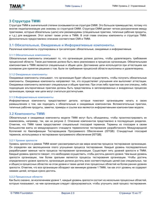 TMMi Уровень 2 TMMi Уровень 2: Управляемый
© TMMi Foundation Версия 2.0 Страница 15 из 77
3 Структура TMMi
Структура TMMi в значительной степени основывается на структуре CMMI. Это большое преимущество, потому что
многие люди/организации уже знакомы со структурой CMMI. Структура CMMI делает четкое разграничение между
практиками, которые обязательны (цели) или рекомендуемы (специальные практики, типичные рабочие продукты,
и т.д.) для внедрения. Этот аспект также учтен в TMMi. В этой главе описаны компоненты и структура TMMi.
Дополнительно предоставлено описание соответствия CMII и TMMi.
3.1 Обязательные, Ожидаемые и Информативные компоненты.
Различные компоненты сгруппированы в три категории: обязательные, ожидаемые и информативные.
3.1.1 Обязательные компоненты
Обязательные компоненты описывают то, что организация должна достичь, чтобы удовлетворить требования
процессной области. Такое достижение должно быть явно реализовано в процессах организации. Обязательными
компонентами в TMMi являются специальные и общие цели. Достижение цели используется при аттестациях как
основание для принятия решения о том, были ли требования процессной области выполнены и удовлетворены.
3.1.2 Ожидаемые компоненты
Ожидаемые компоненты описывают, что организация будет обычно осуществлять, чтобы получить обязательные
компоненты. Ожидаемые компоненты направляют тех, кто осуществляет улучшения или выполняет аттестации.
Ожидаемые компоненты включают специальные и общие практики. При этом либо практики как они описаны, либо
подходящие альтернативные практики должны быть представлены в запланированных и внедренных процессах
организации, прежде чем цели могут считаться достигнутыми.
3.1.3 Информативные компоненты
Информативные компоненты предоставляют детали, которые помогают организациям начать в своих
размышлениях о том, как подходить к обязательным и ожидаемым компонентам. Вспомогательные практики,
типичные рабочие продукты, заметки, примеры и ссылки все являются информативными компонентами модели.
3.2 Компоненты TMMi
Обязательные и ожидаемые компоненты модели TMMi могут быть объединены, чтобы проиллюстрировать их
взаимосвязь, например, так, как на рисунке 2. Описание компонентов представлено в последующих разделах.
Отметим, что TMMi также предоставляет специальный глоссарий терминов. Термины из глоссария в своем
большинстве взяты из международного стандарта терминологии тестирования разработанного Международной
Коллегией по Квалификации Тестировщиков Программного Обеспечения (ISTQB): Стандартный глоссарий
терминов, используемых в тестировании программного обеспечения [ISTQB].
3.2.1 Уровни зрелости
Уровень зрелости в рамках TMMi может рассматриваться как мера качества процесса тестирования организации.
Он определен как эволюционное плато улучшения процесса тестирования. Каждый уровень последовательно
разрабатывает важные части процесса тестирования организации. Существует пять уровней зрелости в TMMi.
Каждый уровень зрелости говорит, что необходимо осуществить, чтобы достичь данного уровня. Чем выше уровень
зрелости организации, тем более зрелыми являются процессы тестирования организации. Чтобы достичь
определенного уровня зрелости, организация должна достичь всех соответствующих целей (как специальных, так
и общих) в процессных областях на этом уровне и также целей этих процессных областей на более ранних уровнях
зрелости. Отметим, что все организации обладают как минимум уровнем 1 TMMi, так как этот уровень не содержит
никаких целей, которые нужно достичь.
3.2.2 Процессные области
Как было сказано, за исключением уровня 1, каждый уровень зрелости состоит из нескольких процессных областей,
которые показывают, на чем организации следует сфокусироваться, чтобы улучшить свой процесс тестирования.
 
