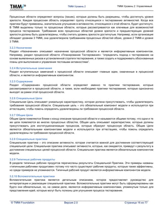 TMMi Уровень 2 TMMi Уровень 2: Управляемый
© TMMi Foundation Версия 2.0 Страница 16 из 77
Процессные области определяют вопросы (issues), которые должны быть разрешены, чтобы достигнуть уровня
зрелости. Каждая процессная область определяет группу относящихся к тестированию активностей. Когда все
практики будут применены, значительное улучшение в активностях, относящихся к этой области, будет достигнуто.
В TMMi выделены только те процессные области, которые рассматриваются как ключевые для возможностей
процесса тестирования. Требования всех процессных областей уровня зрелости и предшествующих уровней
зрелости должны быть удовлетворены, чтобы считать уровень зрелости достигнутым. Например, если организация
обладает уровнем 3 TMMi, она удовлетворила требованиям процессных областей обоих, уровня 2 TMMi и уровня
3 TMMi.
3.2.3 Назначение
Раздел «Назначение» описывает назначение процессной области и является информативным компонентом.
Например, раздел процессной области «Планирование Тестирования»: “определить подход к тестированию на
основе выявленных рисков и установленной стратеги тестирования, а также создать и поддерживать обоснованные
планы для выполнения и управления тестовыми активностями”.
3.2.4 Вступительные замечания
Раздел вступительных замечаний к процессной области описывает главные идеи, охваченные в процессной
области, и является информативным компонентом.
3.2.5 Содержание
Раздел «Содержание» процессной области определяет именно те практики тестирования, которые
рассматриваются в процессной области, а также, если необходимо практики тестирования, которые однозначно
выходят за рамки этой процессной области.
3.2.6 Специальные Цели
Специальная Цель описывает уникальную характеристику, которая должна присутствовать, чтобы удовлетворить
требования процессной области. Специальная цель – это обязательный компонент модели и используется при
аттестациях, чтобы помочь определить удовлетворены ли требования процессной области.
3.2.7 Общие Цели
Общие Цели появляются ближе к концу описания процессной области и называются общими потому, что одни и те
же цели появляются во многих процессных областях. Общая цель описывает характеристики, которые должны
присутствовать для институционализации процессов, которые образуют процессную область. Общие Цели
являются обязательными компонентами модели и используются при аттестациях, чтобы помочь определить
удовлетворены ли требования процессной области.
3.2.8 Специальные практики
Специальная практика – это описание активности, которая считается важной для достижения соответствующей
специальной цели. Специальная практика описывает активности, которые, как ожидается, приведут к результату в
достижении специальных целей процессной области. Специальная практика является обязательным компонентом
модели.
3.2.9 Типичные рабочие продукты
В разделе типичных рабочих продуктов перечислены результаты Специальной Практики. Эти примеры названы
«типичными рабочими продуктами» потому что часто существуют рабочие продукты, которые также эффективны,
но среди примеров не упоминаются. Типичный рабочий продукт является информативным компонентом модели.
3.2.10 Вспомогательные практики
Вспомогательная практика является детальным описанием, которое предоставляет руководство для
интерпретации и реализации специальной практики. Вспомогательные практики могут быть сформулированы как
будто они обязательные, но, на самом деле, являются информативным компонентами, упомянутым только для
представления идей, которые могут быть полезны для улучшения процесса тестирования.
 