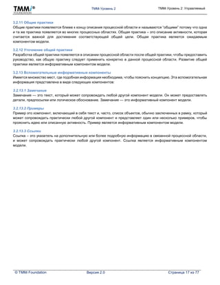 TMMi Уровень 2 TMMi Уровень 2: Управляемый
© TMMi Foundation Версия 2.0 Страница 17 из 77
3.2.11 Общие практики
Общие практики появляются ближе к концу описания процессной области и называются “общими” потому что одна
и та же практика появляется во многих процессных областях. Общая практика – это описание активности, которая
считается важной для достижения соответствующей общей цели. Общая практика является ожидаемым
компонентом модели.
3.2.12 Уточнение общей практики
Разработка общей практики появляется в описании процессной области после общей практики, чтобы предоставить
руководство, как общую практику следует применить конкретно в данной процессной области. Развитие общей
практики является информативным компонентом модели.
3.2.13 Вспомогательные информативные компоненты
Имеется множество мест, где подобная информация необходима, чтобы пояснить концепцию. Эта вспомогательная
информация представлена в виде следующих компонентов:
3.2.13.1 Замечания
Замечания — это текст, который может сопровождать любой другой компонент модели. Он может предоставлять
детали, предпосылки или логическое обоснование. Замечания — это информативный компонент модели.
3.2.13.2 Примеры
Пример это компонент, включающий в себя текст и, часто, список объектов, обычно заключенных в рамку, который
может сопровождать практически любой другой компонент и представляет один или несколько примеров, чтобы
прояснить идею или описанную активность. Пример является информативным компонентом модели.
3.2.13.3 Ссылки
Ссылка – это указатель на дополнительную или более подробную информацию в связанной процессной области,
и может сопровождать практически любой другой компонент. Ссылка является информативным компонентом
модели.
 