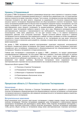 TMMi Уровень 2 TMMi Уровень 2: Управляемый
© TMMi Foundation Версия 2.0 Страница 18 из 77
Уровень 2 Управляемый
На уровне 2 TMMi тестирование становится управляемым процессом и явно отделяется от процесса отладки.
Устойчивость процессов, отражаемая уровнем зрелости 2, помогает быть уверенными в том, что существующие
практики сохранятся во время стрессовых ситуаций. Тем не менее, тестирование многими заинтересованными
сторонами понимается как фаза проекта, следующая за кодированием. В отношении совершенствования
процесса принята тестирования общекорпоративная или обще-программная стратегия тестирования. Также
планы тестирования разрабатываются. Внутри плана тестирования определен подход к тестированию, при этом
подход основывается на оценке рисков для продукта. Техники управления рисками используются, чтобы
идентифицировать риски продукта, основываясь на документированных требованиях. План тестирования
определяет, какое тестирование требуется провести, когда, как и кому. Обязанности распределены между
заинтересованными сторонами и пересматриваются при необходимости. Тестирование отслеживается и
контролируется, чтобы иметь уверенность, что оно идет согласно плану, и что имеется возможность
предпринять действия, если отклонение происходит. Текущее состояние рабочих продуктов и сервисов
тестирования понятно руководству. Для определения и выбора тестовых сценариев на основе спецификаций,
применяются техники проектирования тестов. Несмотря на это, тестирование все еще может начинаться
относительно поздно в жизненном цикле разработки, например, во время фазы проектирования, или даже во
время кодирования.
На уровне 2 TMMi тестирование является многоуровневым: существуют модульный, интеграционный,
системный и приемочный уровни тестирования. Для каждого выделенного уровня тестирования существуют
специфичные цели тестирования, определенные в общеорганизационной или общепрограммной стратегии
тестирования. Процессы тестирования и отладки разграничены.
Главная цель тестирования в организациях на уровне 2 TMMi – проверить, что продукт удовлетворяет
специфицированным требованиям. На этом уровне TMMi много проблем с качеством происходит по причине
того, что тестирование начинается проводиться лишь на поздних этапах цикла разработки. Дефекты
распространяются из требований и архитектуры в код. Не существует еще формальной программы ревью для
разрешения этой важной проблемы. Выполнение тестирования после кодирования многими
заинтересованными сторонами все еще рассматривается как основной активностью тестирования.
Процессные области уровня 2 TMMi:
 2.1 Политика и Стратегия Тестирования
 2.2 Планирование Тестирования
 2.3 Мониторинг и Управление Тестированием
 2.4 Проектирование и Выполнение тестов
 2.5 Тестовое Окружение
Процессная область 2.1 Политика и Стратегия Тестирования
Назначение
Целью процессной области «Политика и Стратегия Тестирования» является разработка и установление
политики тестирования и общекорпоративной или общепрограммной стратегии тестирования, в которой уровни
тестирования однозначно определены. Для измерения производительности тестирования введены индикаторы
производительности тестирования.
Вступительные замечания
Когда организация хочет улучшить свой процесс тестирования, в первую очередь следует ясно определить
политику тестирования. Политика тестирования определяет цели тестирования и стратегическое видение
относительно тестирования для организации в целом. Важно чтобы политика тестирования соотносилась с
общей бизнес политикой (политикой в области качества) организации. Политика тестирования необходима,
чтобы достичь общего взгляда на тестирование между всеми заинтересованными сторонами организации.
 