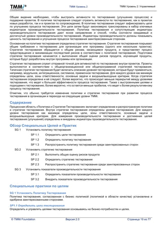 TMMi Уровень 2 TMMi Уровень 2: Управляемый
© TMMi Foundation Версия 2.0 Страница 19 из 77
Общее видение необходимо, чтобы выстроить активности по тестированию (улучшению процессов) и
поддержке проектов. В политике тестирования следует отразить активности по тестированию, как в проектах
новых разработок, так и в проектах по сопровождению. В политике тестирования следует зафиксировать цели
по улучшению процесса тестирования. Эти цели затем будут закономерно транслированы в набор ключевых
индикаторов производительности тестирования. Политика тестирования и сопутствующие индикаторы
производительности тестирования дают ясное направление и способ, чтобы соотнести ожидаемый и
достигнутый уровни производительности тестирования. Индикаторы производительности должны показывать
ценность тестирования и улучшения процесса тестирования заинтересованным сторонам.
Основанная на политике тестирования определена стратегия тестирования. Стратегия тестирования покрывает
общие требования к тестированию для организации или программы (одного или нескольких проектов).
Стратегия тестирования обращается к общим рискам, касающимся продукта, и представляет процесс
предотвращения и минимизации последствий рисков в соответствии с политикой тестирования. Подготовка
стратегии тестирования начинается с выполнения общей оценки рисков продукта, изучающей продукты,
которые будут разработаны внутри программы или организации.
Стратегия тестирования служит отправной точкой для активностей по тестированию внутри проектов. Проекты
выполняются в соответствии с общеорганизационной или общепрограммной стратегией тестирования.
Типичная стратегия тестирования будет включать описание уровней тестирования, которые будут применяться,
например, модульное, интеграционное, системное, приемочное тестирование. Для каждого уровня как минимум
определены цели, зоны ответственности, основные задачи и входные/выходные критерии. Когда стратегия
тестирования определена и ей следуют, более вероятно, что происходит меньше перекрытий между уровнями
тестирования, что ведет к большей эффективности процесса тестирования. Также с выстроенными целями и
подходами к тестированию, более вероятно, что остается меньше пробелов, что ведет к более результативному
процессу тестирования.
Отметим, что обычно требуется изменение политики и стратегии тестирования при развитии процесса
тестирования в организации и перехода на следующие уровни TMMi.
Содержание
Процессная область «Политика и Стратегия Тестирования» включает определение и распространение политики
и стратегии тестирования. Внутри стратегии тестирования определены уровни тестирования. Для каждого
уровня тестирования как минимум определены цели, зоны ответственности, основные задачи и
входные/выходные критерии. Для измерения производительности тестирования и достижения целей
тестирования (улучшений) определены и внедрены индикаторы производительности тестирования.
Обзор Специальных Целей и Практик
SG 1 Установить политику тестирования
SP 1.1 Определить цели тестирования
SP 1.2 Определить политику тестирования
SP 1.3 Распространить политику тестирования среди заинтересованных сторон
SG 2 Установить стратегию тестирования
SP 2.1 Выполнить общую оценку рисков продукта
SP 2.2 Определить стратегию тестирования
SP 2.3 Распространить стратегию тестирования среди заинтересованных сторон
SG 3 Установить показатели производительности тестирования
SP 3.1 Определить показатели производительности тестирования
SP 3.2 Внедрить показатели производительности тестирования
Специальные практики по целям
SG 1 Установить Политику Тестирования
Политика тестирования, согласованная с бизнес политикой (политикой в области качества) установлена и
одобрена заинтересованными сторонами.
SP1.1 Определить цели тестирования
Определить и управлять целями тестирования основываясь на бизнес-потребностях и целях.
 