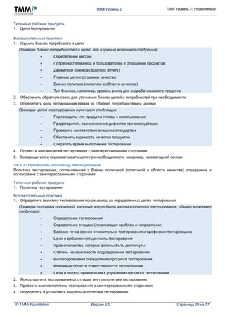 TMMi Уровень 2 TMMi Уровень 2: Управляемый
© TMMi Foundation Версия 2.0 Страница 20 из 77
Типичные рабочие продукты
1. Цели тестирования
Вспомогательные практики
1. Изучить бизнес потребности и цели
Примеры бизнес потребностей и целей для изучения включают следующие:
 Определение миссии
 Потребности бизнеса и пользователей в отношении продуктов
 Движители бизнеса (Business drivers)
 Главные цели программы качества
 Бизнес политика (политика в области качества)
 Тип бизнеса, например, уровень риска для разрабатываемого продукта
2. Обеспечить обратную связь для уточнения бизнес целей и потребностей при необходимости
3. Определить цели тестирования связав их с бизнес потребностями и целями
Примеры целей тестирования включают следующие:
 Подтвердить, что продукты готовы к использованию
 Предотвратить возникновение дефектов при эксплуатации
 Проверить соответствие внешним стандартам
 Обеспечить видимость качества продуктов
 Сократить время выполнения тестирования
4. Провести анализ целей тестирования с заинтересованными сторонами
5. Возвращаться и пересматривать цели при необходимости, например, на ежегодной основе
SP 1.2 Определить политику тестирования
Политика тестирования, согласованная с бизнес политикой (политикой в области качества) определена и
согласована с заинтересованными сторонами
Типичные рабочие продукты
1. Политика тестирования
Вспомогательные практики
1. Определить политику тестирования основываясь на определенных целях тестирования
Примеры типичных положений, которые могут быть частью политики тестирования, обычно включают
следующие:
 Определение тестирования
 Определение отладки (локализация проблем и исправление)
 Базовая точка зрения относительно тестирования и профессии тестировщика
 Цели и добавленная ценность тестирования
 Уровни качества, которые должны быть достигнуты
 Степень независимости подразделения тестирования
 Высокоуровневое определение процесса тестирования
 Ключевые области ответственности тестирования
 Цели и подход организации к улучшению процесса тестирования
2. Ясно отделить тестирование от отладки внутри политики тестирования.
3. Провести анализ политики тестирования с заинтересованными сторонами.
4. Определить и установить владельца политики тестирования
 