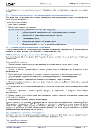 TMMi Уровень 2 TMMi Уровень 2: Управляемый
© TMMi Foundation Версия 2.0 Страница 21 из 77
5. Возвращаться и пересматривать политику тестирования при необходимости, например на ежегодной
основе.
SP 1.3 Распространить политику тестирования среди заинтересованных сторон
Политика и цели тестирования представлены и разъяснены заинтересованным сторонам, вовлеченным и не
вовлеченным в тестирование
Типичные рабочие продукты
1. План распространения
2. Презентация политики тестирования
Примеры механизмов распространения включают следующие:
 Документирование в виде справочного руководства (системы качества)
 Презентации на совещаниях проектов и/или отделов
 Тематические плакаты
 Сделать частью вводного обучения в отделе
 Предоставлять доступ к нему на центральном web-портале.
SG 2 Установить (выработать) стратегию тестирования
Общеорганизационная или общепрограммная стратегия тестирования, определяющая и устанавливающая
уровни тестирования, которые нужно выполнить, установлена и внедрена.
SP2.1 Выполнить оценку основных рисков для продукта
Выполнена оценка основных рисков для продукта, с целью выявить типичные критичные области для
тестирования.
Типичные рабочие продукты
1. Список основных рисков для продукта с указанием категории и приоритета для каждого риска.
Вспомогательные практики
1. Выявить и выбрать заинтересованных сторон, участие которых необходимо при выполнении оценки
основных рисков.
2. Выявить основные риски продукта, используя сведения, полученные от заинтересованных сторон.
3. Документировать содержание и потенциальные последствия основных рисков для продукта.
4. Выявить для каждого риска заинтересованных сторон, имеющих к нему отношение.
5. Проанализировать выявленные основные риски продукта, используя выбранные параметры, например,
вероятность и влияние.
6. Категорировать и сгруппировать основные риски продукта в соответствии с определенными категориями
рисков.
7. Установить приоритеты основных рисков продукта, в соответствии с которыми риски следует
предотвращать.
8. Провести анализ и получить согласие заинтересованных сторон с полнотой, категориями и приоритетами
основных рисков продукта.
9. Пересматривать основные риски по необходимости.
Следует отметить, что категории и параметры рисков продукта как они определены в процессной области
«Планирование тестирования» (SP 1.1 «Определить категории и параметры рисков продукта») широко
используются внутри и этой специальной практики. Обратитесь к SG 1 «Выполнение оценки рисков для
продукта» из процессной области «Планирование тестирования» для более подробных сведений по практикам
выполнения оценки основных рисков для продукта.
SP 2.2 Определить стратегию тестирования
Стратегия тестирования определена, выявлены уровни тестирования. Для каждого уровня определены цели,
зоны ответственности, главные задачи, входные и выходные критерии и т.д.
Типичные рабочие продукты
1. Стратегия тестирования
 