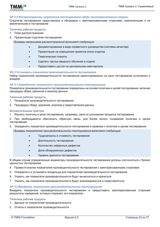 TMMi Уровень 2 TMMi Уровень 2: Управляемый
© TMMi Foundation Версия 2.0 Страница 23 из 77
SP 2.3 Распространить стратегию тестирования среди заинтересованных сторон.
Стратегия тестирования представлена и обсуждена с заинтересованными сторонами, вовлеченными и не
вовлеченными в тестирование
Типичные рабочие продукты
1. План распространения
2. Презентация стратегии тестирования
Примеры механизмов распространения включают следующие:
 Документирование в виде справочного руководства (системы качества)
 Презентации на совещаниях проектов и/или отделов
 Тематические плакаты
 Сделать частью вводного обучения в отделе
 Предоставить доступ на центральном web-портале.
SG 3 Установить показатели производительности тестирования
Набор показателей производительности тестирования ориентированных на цели тестирования установлен и
внедрен.
SP 3.1 Определить показатели производительности тестирования
Показатели производительности тестирования определены на основе политики и целей тестирования, включая
процедуру сбора, хранения и анализа данных.
Типичные рабочие продукты
1. Показатели производительности тестирования
2. Процедуры сбора, хранения, анализа и представления данных.
Вспомогательные практики
1. Изучить политику и цели тестирования, например, цели по улучшению процесса тестирования
2. При необходимости обеспечить обратную связь, для более ясного понимания политики и целей
тестирования
3. Определить показатели производительности тестирования в привязке к политике и целям тестирования
Примеры показателей производительности тестирования включают следующие:
 Трудозатраты и стоимость тестирования
 Длительность тестирования
 Количество найденных дефектов
 Доля обнаруженных дефектов
 Уровень зрелости тестирования
В общем случае определенные индикаторы производительности тестирования должны соотноситься с бизнес
ценностью тестирования
4. Провести анализ показателей производительности тестирования с заинтересованными сторонами
5. Определить и установить владельца для показателей производительности тестирования
6. Указать, как показатели производительности будут вычисляться и храниться
7. Указать, как показатели производительности будут анализироваться и представляться.
SP 3.2 Внедрить показатели производительности тестирования
Внедрить показатели производительности тестирования и предоставить заинтересованным сторонам
результаты измерений, которые отражают эти показатели.
Типичные рабочие продукты
1. Данные по показателям производительности
2. Отчеты о показателях производительности
 