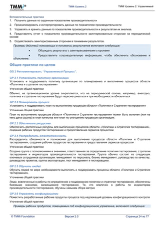 TMMi Уровень 2 TMMi Уровень 2: Управляемый
© TMMi Foundation Версия 2.0 Страница 24 из 77
Вспомогательные практики
1. Получить данные по заданным показателям производительности
2. Проанализировать и интерпретировать данные по показателям производительности
3. Управлять и хранить данные по показателям производительности и результатам их анализа.
4. Представлять отчет о показателях производительности заинтересованным сторонам на периодической
основе
5. Содействовать заинтересованным сторонам в понимании результатов.
Примеры действий помогающих в понимании результатов включают следующие:
 Обсуждать результаты с заинтересованными сторонами
 Предоставлять сопроводительную информацию, чтобы обеспечить обоснование и
объяснение.
Общие практики по целям
GG 2 Регламентировать “Управляемый Процесс”.
GP 2.1 Установить политику организации
Установить и поддерживать политику организации по планированию и выполнению процессов области
«Политика и стратегия тестирования»
Уточнение общей практики
Обычно, на организационном уровне закрепляется, что на периодической основе, например, ежегодно,
политика и стратегии тестирования будут пересматриваться и при необходимости обновляться
GP 2.2 Планировать процесс
Установить и поддерживать план по выполнению процессов области «Политики и Стратегия тестирования»
Уточнение общей практики
План по выполнению процессов области «Политики и Стратегия тестирования» может быть включен (или на
него дана ссылка) в план качества или план по улучшению процессов организации.
GP 2.3 Обеспечить ресурсами
Обеспечить достаточные ресурсы для выполнения процессов области «Политики и Стратегия тестирования»,
создания рабочих продуктов тестирования и предоставления сервисов процессом
GP 2.4 Распределить ответственность
Распределить обязанности и полномочия для выполнения процессов области «Политики и Стратегия
тестирования», создания рабочих продуктов тестирования и предоставления сервисов процессом
Уточнение общей практики
Создана группа с полномочиями и знаниями, ответственная за определение политики тестирования, стратегии
тестирования и индикаторов производительности тестирования. Группа обычно состоит из следующих
ключевых сотрудников организации: менеджмент по персоналу, бизнес менеджмент, руководство по качеству,
руководство проектов, группа эксплуатации, тест менеджмент и тестировщики.
GP 2.5 Обучить людей
Обучить людей по мере необходимости выполнять и поддерживать процессы области «Политики и Стратегия
тестирования».
Уточнение общей практики
Люди, вовлеченные в работы по определению и поддержанию политики и стратегии тестирования, обеспечены
базовыми знаниями, касающимися тестирования. Те, кто вовлечен в работы по индикаторам
производительности тестирования, обучены навыкам сбора метрик
GP 2.6 Управлять конфигурациями
Поместить разработанные рабочие продукты процесса под надлежащий уровень конфигурационного контроля
Уточнение общей практики
Примеры рабочих продуктов, помещаемых под конфигурационное управление, включают следующие:
 