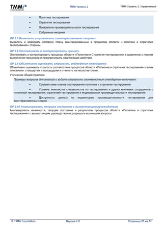 TMMi Уровень 2 TMMi Уровень 2: Управляемый
© TMMi Foundation Версия 2.0 Страница 25 из 77
 Политика тестирования
 Стратегия тестирования
 Показатели производительности тестирования
 Собранные метрики
GP 2.7 Выявлять и привлекать заинтересованные стороны
Выявлять и вовлекать согласно плану заинтересованные в процессах области «Политики и Стратегия
тестирования» стороны.
GP 2.8 Отслеживать и контролировать процесс
Отслеживать и контролировать процессы области «Политики и Стратегия тестирования» в сравнении с планом
выполнения процессов и предпринимать надлежащие действия.
GP 2.9 Объективно оценивать строгость соблюдения стандартов
Объективно оценивать строгость соответствия процессов области «Политика и стратегия тестирования» своим
описаниям, стандартам и процедурам и отвечать на несоответствия.
Уточнение общей практики
Примеры вопросов для анализа и аудита строгости соответствия стандартам включают:
 Соответствие планов тестирования политике и стратегии тестирования
 Уровень знакомства специалистов по тестированию и других ключевых сотрудников с
политикой тестирования, стратегией тестирования и индикаторами производительности тестирования.
 Доступность данных по индикаторам производительности тестирования для
заинтересованных сторон
GP 2.10 Анализировать текущее состояния с вышестоящим руководством
Анализировать активности, текущее состояние и результаты процессов области «Политика и стратегия
тестирования» с вышестоящим руководством и разрешать возникшие вопросы.
 