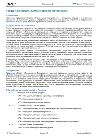 TMMi Уровень 2 TMMi Уровень 2: Управляемый
© TMMi Foundation Версия 2.0 Страница 26 из 77
Процессная область 2.2 Планирование тестирования
Назначение
Назначение процессной области «Планирование тестирования» – определить подход к тестированию,
основанный на выявленных рисках и определенной стратегии тестирования, установить и поддерживать
обоснованные планы для выполнения и управления тестовыми активностями.
Вступительные замечания
После подтверждения задания на тестирование проводится общее исследование относительно продукта,
который предстоит протестировать, проектной организации, требований и процесса разработки. Как часть
процессной области «Планирование тестирования» подход к тестированию определяется, исходя из
результатов оценки рисков продукта и сформулированной тестовой стратегии. В зависимости от приоритета и
категории рисков принимается решение, какие требования к продукту тестировать, в какой глубиной, как и когда.
Цель - обеспечить наилучшее возможное покрытие частей системы с наиболее высокими рисками.
Основываясь на подходе к тестированию, оценивается работа, которую предстоит сделать, и, как результат,
предоставляется ясная информация о стоимости предложенного подхода к тестированию. Риски продукта,
тестовый подход и предварительные оценки определяются в тесном сотрудничестве с заинтересованными
сторонами, а не только командой тестирования. План тестирования будет соответствовать или объяснять
несоответствия со стратегией тестирования.
В рамках процессной области «Планирование тестирования» результаты тестов должны быть
идентифицированы, необходимые ресурсы выделены, аспекты, связанные с инфраструктурой определены.
Также, определены тестовые риски проекта относительно тестирования. В результате план тестирования будет
определять, какое тестирование потребуется, когда, как и кем.
В заключение разрабатывается документ план тестирования и согласовывается с заинтересованными
сторонами. План тестирования предоставляет базис для выполнения и контроля тестовых активностей. План
тестирования обычно будет нуждаться в пересмотре, с использованием формального процесса управления
изменениями, чтобы в ходе проекта отвечать на изменения в требованиях и обязательствах, на неточные
оценки, корректирующие действия, и изменения в самом процессе тестирования.
Содержание
Процессная область «Планирование Тестирования» включает проведение оценки рисков продукта над
объектом тестирования и определение дифференцированного подхода к тестированию, основанного на
выявленных рисках. Это также включает разработку предварительных оценок для тестирования, которое
должно быть проведено, установление необходимых обязательств, определение и поддержание плана
тестирования, чтобы руководить и управлять тестированием. План тестирования необходим для каждого
установленного уровня тестирования. На уровне 2 TMMi планы тестирования обычно создаются на каждом
уровне тестирования. На уровне 3TMMi, в процессной области «Жизненный Цикл Тестирования и Интеграция»,
главный план тестирования вводится как одна из целей.
Обзор Специальных Целей и Практик
SG 1 Проводить оценку рисков продукта
SP 1.1 Определить категории и параметры рисков продукта
SP 1.2 Выявить риски продукта
SP 1.3 Проводить анализ рисков продукта
SG 2 Установить подход к тестированию
SP 2.1 Идентифицировать объекты и характеристики, подлежащие тестированию
SP 2.2 Определить подход к тестированию
SP 2.3 Определить критерий начала тестирования
SP 2.4 Определить критерий окончания тестирования
SP 2.5 Определить критерий приостановления и возобновления тестирования
SG 3 Установить оценки тестирования
SP3.1 Создать схему работ верхнего уровня
 