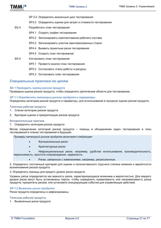 TMMi Уровень 2 TMMi Уровень 2: Управляемый
© TMMi Foundation Версия 2.0 Страница 27 из 77
SP 3.2 Определить жизненный цикл тестирования
SP3.3 Определить оценки для затрат и стоимости тестирования
SG 4 Разработать план тестирования
SP4.1 Создать график тестирования
SP4.2 Запланировать комплектование рабочего состава
SP4.3 Запланировать участие заинтересованных сторон
SP4.4 Выявить проектные риски тестирования
SP4.5 Создать план тестирования
SG 5 Согласовать план тестирования
SP5.1 Провести анализ план тестирования
SP5.2 Согласовать этапы работы и ресурсы
SP5.3 Согласовать план тестирования
Специальные практики по целям
SG 1 Проводить оценку рисков продукта
Проведена оценка рисков продукта, чтобы определить критические области для тестирования.
SP 1.1 Определить категории рисков продукта и параметры
Определены категории рисков продукта и параметры, для использования в процессе оценки рисков продукта.
Типичные рабочие продукты
1. Списки категории рисков продукта
2. Критерии оценки и приоритезации рисков продукта
Вспомогательные практики
1. Определить категории рисков продукта
Мотив определения категорий рисков продукта – помощь в объединении задач тестирования в типы
тестирования в планах тестирования в будущем.
Примеры категорий рисков продукта включают следующее:
 Функциональные риски
 Архитектурные риски
 Нефункциональные риски, например, удобство использования, производительность,
переносимость, простота сопровождения, надежность.
 Риски, связанные с изменениями, например, регрессионные.
2. Определить постоянный критерий для оценки и количественного подсчета степени влияния и вероятности
возникновения рисков продукта
3. Определить границы для каждого уровня риска продукта
Уровень риска определяется как важность риска, характеризующаяся влиянием и вероятностью. Для каждого
уровня риска могут быть установлены пороги, чтобы определить приемлемость или неприемлемость риска
продукта, приоритеты рисков, или установить инициирующее событие для управляющих действий.
SP 1.2 Выявить риски продукта
Риски продукта определены и зафиксированы.
Типичные рабочие продукты
1. Выявленные риски продукта
 