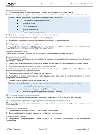TMMi Уровень 2 TMMi Уровень 2: Управляемый
© TMMi Foundation Версия 2.0 Страница 28 из 77
Вспомогательные практики
1. Определить и выбрать заинтересованные стороны, необходимые для оценки рисков
2. Определить риски продукта, используя данные от заинтересованных сторон и документы с требованиями
Примеры техник определения рисков продукта включают следующие:
 Практикум по определению рисков
 Мозговой штурм
 Опросы экспертов
 Контрольные листы
 Анализ накопленного опыта
3. Документировать основания и потенциальные последствия рисков
4. Определить заинтересованные стороны для каждого риска
5. Рассмотреть определенные риски продукта по отношению к назначению тестов
SP 1.3 Проводить анализ рисков продукта
Риски продукта оценены, упорядочены по категориям и приоритезированы, с использованием
предопределенных категории рисков продукта и характеристик.
Типичные рабочие продукты
Список рисков продукта, в котором для каждого риска определена категория и приоритет.
Вспомогательные практики
1. Проанализировать определенные риски продукта, используя предопределенные характеристики, например,
вероятность и влияние
2. Упорядочить по категориям и сгруппировать риски в соответствии с определенными категориями рисков
3. Приоритезировать риски продукта для смягчения последствий
4. Установить горизонтальную прослеживаемость рисков продукта и требований, чтобы убедиться, что
источник рисков продукта задокументирован
5. Создать матрицу покрытия требований /рисков продукта
6. Рассмотреть и прийти к соглашению с заинтересованными сторонами о полноте, категориях и уровне
приоритетов рисков продукта
7. Пересматривать риски продукта при необходимости
Примеры того, когда риски продукта могут нуждаться в пересмотре, включают следующее:
 Новые требования или их изменения
 Изменения в подходе к разработке программного обеспечения
 Усвоенные уроки по проблемам качества в проекте
SG 2 Установить подход к тестированию
Подход к тестированию, основанный на определенных рисках к продукту, установлен и согласован.
SP 2.1 Определить объекты и характеристики, подлежащие тестированию
Объекты и функциональность, подлежащие и не подлежащие тестированию определены, основываясь на
рисках продукта.
Типичные рабочие продукты
1. Список объектов, которые подлежат и не подлежат тестированию
2. Список характеристик, которые подлежат и не подлежат тестированию
Вспомогательные практики
3. Распределить приоритезированы риски продукта по объектам, подлежащим и не подлежащим
тестированию
 