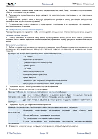 TMMi Уровень 2 TMMi Уровень 2: Управляемый
© TMMi Foundation Версия 2.0 Страница 29 из 77
4. Зафиксировать уровень риска и исходную документацию (тестовый базис) для каждого определенного
объекта, подлежащего тестированию
5. Распределить приоритезированы риски продукта по характеристикам, подлежащим и не подлежащим
тестированию
6. Зафиксировать уровень риска и исходную документацию (тестовый базис) для каждой определенной
характеристики, подлежащей тестированию
7. Проанализировать список объектов и характеристик, подлежащих и не подлежащих тестированию с
заинтересованными сторонами
SP 2.2 Определить подход к тестированию
Подход к тестированию определен, чтобы минимизировать определенные и приоритезированы риски продукта.
Типичные рабочие продукты
1. Подход, например, выбранный набор техник проектирования тестов должен быть описан достаточно
подробно, чтобы помочь определить главные задачи тестирования и оценку требуемого времени для каждой
задачи
Вспомогательные практики
1. Выбрать техники проектирования тестов для использования; разнообразные техники проектирования тестов
определены, для предоставления адекватного тестового покрытия, основанного на определенных рисках
продукта
Критерии для выбора техник тест дизайна включают следующие:
 Тип системы
 Нормативные стандарты
 Требования заказчика или контракта
 Уровень риска
 Тип риска
 Имеющаяся документация
 Квалификация тестировщиков
 Время и бюджет
 Жизненный цикл разработки программного обеспечения
 Предыдущий опыт обнаруженных типов дефектов
2. Определить подход к анализу рабочих продуктов тестирования
3. Определить подход для повторного тестирования
Примеры подходов для повторного тестирования включают следующие:
 Для всех тестовых объектов с высоким риском будет проводиться повторное
тестирование в полном объеме, выполняя тестовую процедуру целиком еще раз
 Для всех тестовых объектов с низким риском инциденты повторно тестируются в
изоляции
4. Определить подход для регрессионного тестирования
Примеры составляющих подхода регрессионного тестирования включают следующие:
 Назначение регрессионного тестирования, например, какие объекты иили
характеристика
 Методы выбора тест сценариев на исполнение
 Тип тестирования, подлежащего к выполнению
 Ручное тестирование или использование инструментов автоматизированного
тестирования
5. Определить вспомогательные инструменты тестирования, которые будут использоваться
 