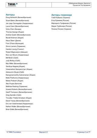 Обобщенная Модель Зрелости
Процессов Тестирования
© TMMi Foundation Версия 2.0 Страница 3 из 77
Авторы
Doug Ashworth (Великобритания)
Stuart Baker (Великобритания)
Jan Jaap Cannegieter (Нидерланды)
Laura Casci (Великобритания)
Vicky Chen (Канада)
Thomas George (Индия)
Andrew Goslin (Великобритания)
Murali Krishnan (Индия)
Klaus Olsen (Дания)
Fran O’hara (Ирландия)
Simon Lamers (Германия)
Hareton Leung (Гонконг)
Robert Magnussion (Швеция)
Nico van Mouric (Нидерланды)
Bill McGir (США)
Judy McKay (США)
Mac Miller (Великобритания)
Sandhya Nagaraj (Индия)
Viswanathan Narayana Iyer (Индия)
Adewunmi Okupe (США)
Narayanamoorthy Subramanian (Индия)
Meile Posthuma (Нидерланды)
Meeta Prakash (Индия)
Alec Puype (Бельгия)
Matthias Rasking (Германия)
Howard Roberts (Великобритания)
Geoff Thompson (Великобритания)
Greg Spindler (США)
Tiruvallur Thattai Srivatsan (Индия)
David Tracey (Великобритания)
Eric van Veeenendaal (Нидерланды)
Nathan Weller (Великобритания)
Brian Wells (Великобритания)
Авторы перевода
Глеб Рыбалко (Украина)
Егор Еремеев (Россия)
Маргарита Трофимова (Россия)
Мария Трубачева (Россия)
Полина Петрюк (Украина)
 