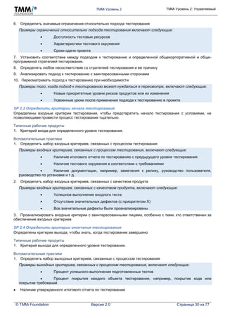 TMMi Уровень 2 TMMi Уровень 2: Управляемый
© TMMi Foundation Версия 2.0 Страница 30 из 77
6. Определить значимые ограничения относительно подхода тестирования
Примеры ограничений относительно подхода тестирования включают следующие:
 Доступность тестовых ресурсов
 Характеристики тестового окружения
 Сроки сдачи проекта
7. Установить соответствие между подходом к тестированию и определенной общекорпоративной и обще-
программной стратегией тестирования.
8. Определить любое несоответствие со стратегией тестирования и ее причину
9. Анализировать подход к тестированию с заинтересованными сторонами
10. Пересматривать подход к тестированию при необходимости
Примеры того, когда подход к тестированию может нуждаться в пересмотре, включают следующие:
 Новые приоритетные уровни рисков продуктов или их изменения
 Усвоенные уроки после применения подхода к тестированию в проекте
SP 2.3 Определить критерии начала тестирования
Определены входные критерии тестирования, чтобы предотвратить начало тестирования с условиями, не
позволяющими провести процесс тестирования тщательно.
Типичные рабочие продукты
1. Критерий входа для определенного уровня тестирования.
Вспомогательные практики
1. Определить набор входных критериев, связанных с процессом тестирования
Примеры входных критериев, связанных с процессом тестирования, включают следующие:
 Наличие итогового отчета по тестированию с предыдущего уровня тестирования
 Наличие тестового окружения в соответствии с требованиями
 Наличие документации, например, замечания к релизу, руководство пользователя,
руководство по установке и т д.
2. Определить набор входных критериев, связанных с качеством продукта
Примеры входных критериев, связанных с качеством продукта, включают следующие:
 Успешное выполнение входного теста
 Отсутствие значительных дефектов (с приоритетом Х)
 Все значительные дефекты были проанализированы
3. Проанализировать входные критерии с заинтересованными лицами, особенно с теми, кто ответственен за
обеспечение входных критериев
SP 2.4 Определить критерии окончания тестирования
Определены критерии выхода, чтобы знать, когда тестирование завершено
Типичные рабочие продукты
1. Критерий выхода для определенного уровня тестирования.
Вспомогательные практики
1. Определить набор выходных критериев, связанных с процессом тестирования
Примеры выходных критериев, связанных с процессом тестирования, включают следующие:
 Процент успешного выполнения подготовленных тестов
 Процент покрытия каждого объекта тестирования, например, покрытие кода или
покрытие требований
 Наличие утвержденного итогового отчета по тестированию
 
