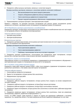 TMMi Уровень 2 TMMi Уровень 2: Управляемый
© TMMi Foundation Версия 2.0 Страница 31 из 77
2. Определить набор выходных критериев, связанных с качеством продукта
Примеры выходных критериев, связанных с качеством продукта, включают следующие:
 Все высокоприоритетные риски продукта уменьшены
 Скорость обнаружения дефектов упала до определенного порога
 Число значительных дефектов (по приоритетам)
 Процент модулей программного обеспечения, поддерживаемых проверенным дизайном
3. Проанализировать выходные критерии с заинтересованными лицами
Примите к сведению, что критерий окончания тестирования для данного уровня тестирования должен
находиться в согласии с критерием начала тестирования последующего уровня тестирования.
SP 2.5 Определить критерии приостановки и возобновления
Определены критерии, которые будут использоваться для приостановки и возобновления всех или части задач
по тестированию объекта тестирования иили функционала
Типичные рабочие продукты
1. Критерий приостановки
2. Критерий возобновления
Вспомогательные практики
1. Определить критерии приостановки, используемые для приостановки всех или части задач по тестированию
объекта тестирования иили функционала.
Примеры критериев приостановки включают следующие:
 Число критических дефектов
 Число невоспроизводимых дефектов
 Проблемы с выполнением тестов из-за тестового окружения
2. Определить критерии возобновления, используемые для определения задач тестирования, которые
должны быть повторно выполнены, когда устранен критерий, вызвавший остановку
SG 3 Оценить затраты на тестирование
Обоснованные затраты на тестирование определены и поддерживаются для использования в обсуждениях с
заинтересованными лицами и в планировании активностей по тестированию.
SP 3.1 Создать схему работ верхнего уровня
Определить схему работ верхнего уровня (СРВУ), чтобы точно опередить содержание тестирования, которое
должно быть выполнено и, тем самым, масштаб оценки тестирования.
Типичные рабочие продукты
1. Список рабочих продуктов тестирования
2. Задачи по тестированию, которые должны быть выполнены
3. Иерархическая структура работ
Вспомогательные практики
1. Определить рабочие продукты тестирования, которые должны быть созданы на основе определенного
тестового подхода
2. Определить рабочие продукты тестирования, которые будут внешне достижимы
3. Определить рабочие продукты тестирования, которые будут использованы повторно
4. Определить задачи тестирования, которые должны быть выполнены в соответствие с рабочими продуктами
тестирования
5. Определить косвенные задачи тестирования, которые должны быть выполнены, такие как управление
тестированием, собрания, управление конфигурациями и т.д.
Учтите, что СРВУ следует также включать в задачи по оценке для реализации требований к тестовому
окружению. См. процессную область Тестовое окружение для более подробной информации по этой теме.
 