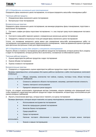 TMMi Уровень 2 TMMi Уровень 2: Управляемый
© TMMi Foundation Версия 2.0 Страница 32 из 77
SP 3.2 Определить жизненный цикл тестирования
Определить фазы жизненного цикла тестирования, по которым определять масштабы планируемых работ.
Типичные рабочие продукты
1. Определение фазы жизненного цикла тестирования
2. Контрольные точки тестирования
Вспомогательные практики
Определить фазы жизненного цикла тестирования; как минимум разделены фазы планирования, подготовки и
выполнения тестирования.
1. Составить график для фазы подготовки тестирования, т.к. она стартует сразу после завершения тестового
базиса
2. Соотнести схему работ верхнего уровня с определенным жизненным циклом тестирования
3. Определить главные контрольные точки для каждой фазы жизненного цикла тестирования
Учтите, что понимание жизненного цикла важно для определения масштаба запланированных работ по
тестированию и для временной оценки первоначального планирования, также как временной оценки и критерия
(для критичных контрольных точек) для перепланирования.
SP 3.3 Определить оценки для затрат и стоимости тестирования
Оценить объем и стоимость тестирования для рабочих продуктов тестирования, которые должны быть созданы
и задач по тестированию, которые должны быть выполнены, основанные на обосновании оценки.
Типичные рабочие продукты
1. Оценки характеристик рабочих продуктов и задач тестирования
2. Оценки объема тестирования
3. Оценки стоимости тестирования
Вспомогательные практики
1. Определить и поддерживать оценки характеристик рабочих продуктов и задач тестирования:
Примеры характеристик, используемых для оценки рабочих продуктов и задач тестирования, включают
следующие:
 Объем, например, количество тест кейсов, страниц, тестовых точек, объем тестовых
данных, количество требований.
 Сложность связанного объекта тестирования, например, цикломатическая сложность
 Уровень повторного использования
 Приоритет связанного риска продукта
Учтите, что следует использовать подходящие методы (например, модули проверки или предыдущий опыт)
чтобы определить характеристики рабочих продуктов и задач тестирования, которые будут использоваться для
оценки исходных требований.
2. Изучить (технические) факторы, которые могут повлиять на оценку тестирования
Примеры факторов, которые могут повлиять на оценку тестирования, включают следующие:
 Использование инструментов тестирования
 Качество предыдущих уровней тестирования
 Качество базиса тестирования
 Среда разработки
 Среда тестирования
 Наличие тестового обеспечения с прошлых проектов, которое можно повторно
использовать
 Знания и навыки тестировщиков
 