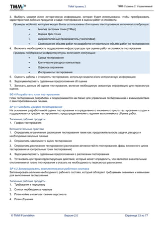 TMMi Уровень 2 TMMi Уровень 2: Управляемый
© TMMi Foundation Версия 2.0 Страница 33 из 77
3. Выбрать модели иили историческую информацию, которая будет использована, чтобы преобразовать
характеристики рабочих продуктов и задач тестирования в оценки работ и стоимости.
Примеры моделей, которые могут быть использованы для оценки тестирования, включают следующие:
 Анализ тестовых точек [TMap]
 Оценка трех точек
 Широкополосный предсказатель [Veenendaal]
 Соотношение объема работ по разработке относительно объема работ по тестированию
4. Включить необходимость поддержания инфраструктуры при оценке работ и стоимости тестирования
Примеры поддержания инфраструктуры включают следующие:
 Среда тестирования
 Критические ресурсы компьютера
 Офисное окружение
 Инструменты тестирования
5. Оценить работы и стоимость тестирования, используя модели иили историческую информацию
6. Задокументировать сделанные предположения об оценке
7. Записать данные об оценке тестирования, включая необходимую связанную информацию для пересмотра
оценки.
SG 4 Разработать план тестирования
План тестирования разработан и поддерживается как базис для управления тестированием и взаимодействия
с заинтересованными лицами.
SP 4.1 Создать график тестирования
На основании разработанной оценки тестирования и определенного жизненного цикла тестирования создан и
поддерживается график тестирования с предопределенными стадиями выполняемого объема работ.
Типичные рабочие продукты
1. График тестирования
Вспомогательные практики
1. Определить ограничения расписания тестирования такие как: продолжительность задачи, ресурсы и
необходимые входные данные
2. Определить зависимости задач тестирования
3. Определить расписание тестирования (расписание активностей по тестированию, фазы жизненного цикла
тестирования и контрольные точки тестирования)
4. Задокументировать сделанные предположения о расписании тестирования
5. Установить критерий корректирующих действий, который может определить, что является значительным
отклонением от плана тестирования и указать на необходимость пересмотра расписания.
SP 4.2 Запланировать комплектование рабочего состава
Запланировать наличие необходимого рабочего состава, который обладает требуемыми знаниями и навыками
для выполнения тестирования.
Типичные рабочие продукты
1. Требования к персоналу
2. Список необходимых навыков
3. План найма и комплектования персонала
4. План обучения
 