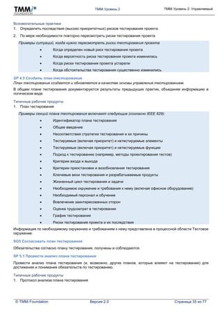 TMMi Уровень 2 TMMi Уровень 2: Управляемый
© TMMi Foundation Версия 2.0 Страница 35 из 77
Вспомогательные практики
1. Определить последствия (высоко приоритетных) рисков тестирования проекта
2. По мере необходимости повторно пересмотреть риски тестирования проекта
Примеры ситуаций, когда нужно пересмотреть риски тестирования проекта
 Когда определен новый риск тестирования проекта
 Когда вероятность риска тестирования проекта изменилась
 Когда риски тестирования проекта устарели
 Когда обстоятельства тестирования существенно изменились
SP 4.5 Создать план тестирования
План тестирования создается и обновляется в качестве основы управления тестированием.
В общем плане тестирования документируются результаты предыдущих практик, объединяя информацию в
логическом виде.
Типичные рабочие продукты
1. План тестирования
Примеры секций плана тестирования включают следующие (согласно IEEE 829):
 Идентификатор плана тестирования
 Общее введение
 Несоответствия стратегии тестирования и их причины
 Тестируемые (включая приоритет) и нетестируемые элементы
 Тестируемые (включая приоритет) и нетестируемые функции
 Подход к тестированию (например, методы проектирования тестов)
 Критерии входа и выхода
 Критерии приостановки и возобновления тестирования
 Ключевые вехи тестирования и разрабатываемые продукты
 Жизненный цикл тестирования и задачи
 Необходимое окружение и требования к нему (включая офисное оборудование)
 Необходимый персонал и обучение
 Вовлечение заинтересованных сторон
 Оценка трудозатрат в тестировании
 График тестирования
 Риски тестирования проекта и их последствия
Информация по необходимому окружению и требованиям к нему представлена в процессной области Тестовое
окружение.
SG5 Согласовать план тестирования
Обязательства согласно плану тестирования, получены и соблюдаются.
SP 5.1 Провести анализ плана тестирования
Провести анализ плана тестирования (и, возможно, других планов, которые влияют на тестирование) для
достижения и понимания обязательств по тестированию.
Типичные рабочие продукты
1. Протокол анализа плана тестирования
 