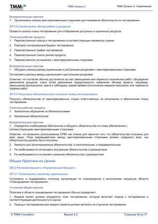 TMMi Уровень 2 TMMi Уровень 2: Управляемый
© TMMi Foundation Версия 2.0 Страница 36 из 77
Вспомогательные практики
1. Организовать анализ заинтересованными сторонами для понимания обязательств по тестированию
SP 5.2 Согласовать объем работ и ресурсов
Провести анализ плана тестирования для отображения доступных и оцененных ресурсов.
Типичные рабочие продукты
1. Пересмотренный подход к тестированию и соответствующие параметры оценки
2. Повторно согласованный бюджет тестирования
3. Пересмотренный график тестирования
4. Пересмотренный список рисков продукта
5. Пересмотренное соглашение с заинтересованными сторонами
Вспомогательные практики
1. Обсудить разницу между оцененными и доступными ресурсами с заинтересованными сторонами.
Согласовать разницу между оцененными и доступными ресурсами.
Отметим, что согласие обычно достигается за счет уменьшения или переноса технических работ, обсуждения
увеличения ресурсов, поиск путей увеличения продуктивности, изменения объема проекта, например,
уменьшение функционала, сдача в субподряд, корректировка соотношения навыков персонала, или пересмотр
графика работ.
SP 5.3 Получить обязательства согласно плану тестирования
Получить обязательства от заинтересованных сторон ответственных за исполнение и обеспечение плана
тестирования.
Типичные рабочие продукты
1. Записанные обращения за обязательствами
2. Записанные обязательства
Вспомогательные практики
1. Определить необходимое обеспечение и обсудить обязательства по этому обеспечению с
соответствующими заинтересованными сторонами.
Отметим, что возможно использование СРВУ как списка для гарантии того, что обязательства получены для
всех задач. План взаимодействия между заинтересованными сторонами должен содержать всех, чьи
обязательства должны быть получены.
2. Записать все организационные обязательства, и окончательные, и предварительные.
3. По необходимости согласовать внутренние обязательства с руководством
4. По необходимости согласовать внешние обязательства с руководством
Общие Практики по Целям
GG 2 Регламентировать «Управляемый Процесс»
GP 2.1 Установить политику организации
Установить и поддерживать политику организации по планированию и выполнению процессов области
«Планирование тестирования».
Уточнение общей практики
Политика в области планирования тестирования обычно определяет:
1. Каждый проект должен определить план тестирования, который включает подход к тестированию и
соответствующие деятельности и оценки
2. Подход к тестированию для каждого проекта должен вытекать из стратегии тестирования
 
