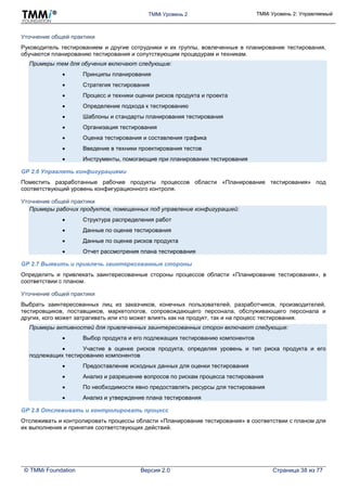 TMMi Уровень 2 TMMi Уровень 2: Управляемый
© TMMi Foundation Версия 2.0 Страница 38 из 77
Уточнение общей практики
Руководитель тестированием и другие сотрудники и их группы, вовлеченные в планирование тестирования,
обучаются планированию тестирования и сопутствующим процедурам и техникам.
Примеры тем для обучения включают следующие:
 Принципы планирования
 Стратегия тестирования
 Процесс и техники оценки рисков продукта и проекта
 Определение подхода к тестированию
 Шаблоны и стандарты планирования тестирования
 Организация тестирования
 Оценка тестирования и составления графика
 Введение в техники проектирования тестов
 Инструменты, помогающие при планировании тестирования
GP 2.6 Управлять конфигурациями
Поместить разработанные рабочие продукты процессов области «Планирование тестирования» под
соответствующий уровень конфигурационного контроля.
Уточнение общей практики
Примеры рабочих продуктов, помещенных под управление конфигурацией:
 Структура распределения работ
 Данные по оценке тестирования
 Данные по оценке рисков продукта
 Отчет рассмотрения плана тестирования
GP 2.7 Выявить и привлечь заинтересованные стороны
Определить и привлекать заинтересованные стороны процессов области «Планирование тестирования», в
соответствии с планом.
Уточнение общей практики
Выбрать заинтересованных лиц из заказчиков, конечных пользователей, разработчиков, производителей,
тестировщиков, поставщиков, маркетологов, сопровождающего персонала, обслуживающего персонала и
других, кого может затрагивать или кто может влиять как на продукт, так и на процесс тестирования.
Примеры активностей для привлеченных заинтересованных сторон включают следующие:
 Выбор продукта и его подлежащих тестированию компонентов
 Участие в оценке рисков продукта, определяя уровень и тип риска продукта и его
подлежащих тестированию компонентов
 Предоставление исходных данных для оценки тестирования
 Анализ и разрешение вопросов по рискам процесса тестирования
 По необходимости явно предоставлять ресурсы для тестирования
 Анализ и утверждение плана тестирования
GP 2.8 Отслеживать и контролировать процесс
Отслеживать и контролировать процессы области «Планирование тестирования» в соответствии с планом для
их выполнения и принятия соответствующих действий.
 