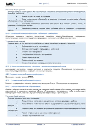 TMMi Уровень 2 TMMi Уровень 2: Управляемый
© TMMi Foundation Версия 2.0 Страница 39 из 77
Уточнение общей практики
Примеры метрик, используемых для мониторинга и контроля процесса планирования тестирования,
включают следующие:
 Количество версий плана тестирования
 Сроки и фактический объем работ в сравнении со сроками и планируемым объемом
работ согласно плану тестирования
 Количество тестируемых элементов, для которых был изменен уровень рисков, по
сравнению с предыдущее версией
 Изменение стоимости, графика работ и объема работ по сравнению с предыдущей
версией
GP 2.9 Объективно оценить строгость соблюдения стандартов
Объективно оценивать строгость соответствия процессов области«Планирование тестирования»
соответствующим описаниям, стандартам и процедурам и реагировать на любые несоответствия.
Уточнение общей практики
Примеры вопросов для анализа и/или аудита строгости соблюдения включают следующие:
 Соблюдение стратегии тестирования
 Соблюдение стандартов (процедурам и шаблонам)
 Качество план тестирования
 Определенность подхода к тестированию
 Процесс анализа рисков
 Процесс оценки тестирования
 Активности анализа и распределения ответственности
GP 2.10 Анализировать текущее состояние с вышестоящим руководством
Анализировать активности, текущее состояния и результаты процесса «Планирование тестирования» с
вышестоящим руководством и разрешать возникающие вопросы.
GG 3 Регламентировать «Определенный процесс»
Применимо только к уровню 3 TMMi.
GP 3.1 Установить «Определенный процесс»
Внедрить и поддерживать описание определения процессов области «Планирование тестирования»
GP 3.2 Собрать информацию об улучшениях
Собирать рабочие продукты, метрики, результаты измерений и информацию об улучшениях полученные в ходе
планирования и выполнения процессов области «Планирование тестирования», чтобы способствовать
последующему использованию и улучшению процессов в организации и для их оценки.
Уточнение общей практики
Примеры измерений включают следующие:
 Процент планов тестирования определенных согласно процедуре и шаблону
 Процент планов тестирования, которые содержат описанные результаты оценки рисков
продукта
 Процент планов тестирования, которые были формально проанализированы и одобрены
руководством
 Усилия, потраченные на планирование тестирования
 Точность оценки тестирования
 