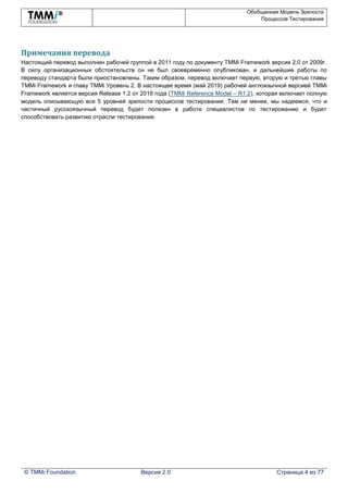 Обобщенная Модель Зрелости
Процессов Тестирования
© TMMi Foundation Версия 2.0 Страница 4 из 77
Примечания перевода
Настоящий перевод выполнен рабочей группой в 2011 году по документу TMMi Framework версия 2.0 от 2009г.
В силу организационных обстоятельств он не был своевременно опубликован, и дальнейшие работы по
переводу стандарта были приостановлены. Таким образом, перевод включает первую, вторую и третью главы
TMMi Framework и главу TMMi Уровень 2. В настоящее время (май 2019) рабочей англоязычной версией TMMi
Framework является версия Release 1.2 от 2018 года (TMMi Reference Model – R1.2), которая включает полную
модель описывающую все 5 уровней зрелости процессов тестирования. Тем не менее, мы надеемся, что и
частичный русскоязычный перевод будет полезен в работе специалистов по тестированию и будет
способствовать развитию отрасли тестирования.
 