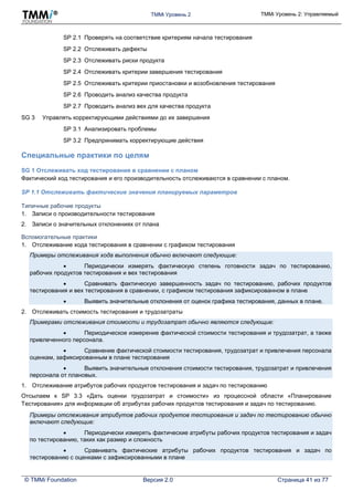 TMMi Уровень 2 TMMi Уровень 2: Управляемый
© TMMi Foundation Версия 2.0 Страница 41 из 77
SP 2.1 Проверять на соответствие критериям начала тестирования
SP 2.2 Отслеживать дефекты
SP 2.3 Отслеживать риски продукта
SP 2.4 Отслеживать критерии завершения тестирования
SP 2.5 Отслеживать критерии приостановки и возобновления тестирования
SP 2.6 Проводить анализ качества продукта
SP 2.7 Проводить анализ вех для качества продукта
SG 3 Управлять корректирующими действиями до их завершения
SP 3.1 Анализировать проблемы
SP 3.2 Предпринимать корректирующие действия
Специальные практики по целям
SG 1 Отслеживать ход тестирования в сравнении с планом
Фактический ход тестирования и его производительность отслеживаются в сравнении с планом.
SP 1.1 Отслеживать фактические значения планируемых параметров
Типичные рабочие продукты
1. Записи о производительности тестирования
2. Записи о значительных отклонениях от плана
Вспомогательные практики
1. Отслеживание хода тестирования в сравнении с графиком тестирования
Примеры отслеживания хода выполнения обычно включают следующие:
 Периодически измерять фактическую степень готовности задач по тестированию,
рабочих продуктов тестирования и вех тестирования
 Сравнивать фактическую завершенность задач по тестированию, рабочих продуктов
тестирования и вех тестирования в сравнении, с графиком тестирования зафиксированном в плане
 Выявить значительные отклонения от оценок графика тестирования, данных в плане.
2. Отслеживать стоимость тестирования и трудозатраты
Примерами отслеживания стоимости и трудозатрат обычно являются следующие:
 Периодическое измерение фактической стоимости тестирования и трудозатрат, а также
привлеченного персонала.
 Сравнение фактической стоимости тестирования, трудозатрат и привлечения персонала
оценкам, зафиксированным в плане тестирования
 Выявить значительные отклонения стоимости тестирования, трудозатрат и привлечения
персонала от плановых.
1. Отслеживание атрибутов рабочих продуктов тестирования и задач по тестированию
Отсылаем к SP 3.3 «Дать оценки трудозатрат и стоимости» из процессной области «Планирование
Тестирования» для информации об атрибутах рабочих продуктов тестирования и задач по тестированию.
Примеры отслеживания атрибутов рабочих продуктов тестирования и задач по тестированию обычно
включают следующие:
 Периодически измерять фактические атрибуты рабочих продуктов тестирования и задач
по тестированию, таких как размер и сложность
 Сравнивать фактические атрибуты рабочих продуктов тестирования и задач по
тестированию с оценками с зафиксированными в плане
 