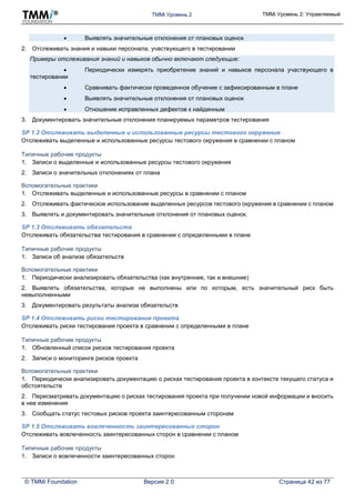 TMMi Уровень 2 TMMi Уровень 2: Управляемый
© TMMi Foundation Версия 2.0 Страница 42 из 77
 Выявлять значительные отклонения от плановых оценок
2. Отслеживать знания и навыки персонала, участвующего в тестировании
Примеры отслеживания знаний и навыков обычно включают следующие:
 Периодически измерять приобретение знаний и навыков персонала участвующего в
тестировании
 Сравнивать фактически проведенное обучение с зафиксированным в плане
 Выявлять значительные отклонения от плановых оценок
 Отношение исправленных дефектов к найденным
3. Документировать значительные отклонения планируемых параметров тестирования
SP 1.2 Отслеживать выделенные и использованные ресурсы тестового окружения
Отслеживать выделенные и использованные ресурсы тестового окружения в сравнении с планом
Типичные рабочие продукты
1. Записи о выделенные и использованные ресурсы тестового окружения
2. Записи о значительных отклонениях от плана
Вспомогательные практики
1. Отслеживать выделенные и использованные ресурсы в сравнении с планом
2. Отслеживать фактическое использование выделенных ресурсов тестового окружения в сравнении с планом
3. Выявлять и документировать значительные отклонения от плановых оценок.
SP 1.3 Отслеживать обязательств
Отслеживать обязательства тестирования в сравнении с определенными в плане
Типичные рабочие продукты
1. Записи об анализе обязательств
Вспомогательные практики
1. Периодически анализировать обязательства (как внутренние, так и внешние)
2. Выявлять обязательства, которые не выполнены или по которым, есть значительный риск быть
невыполненными
3. Документировать результаты анализа обязательств
SP 1.4 Отслеживать риски тестирования проекта
Отслеживать риски тестирования проекта в сравнении с определенными в плане
Типичные рабочие продукты
1. Обновленный список рисков тестирования проекта
2. Записи о мониторинге рисков проекта
Вспомогательные практики
1. Периодически анализировать документацию о рисках тестирования проекта в контексте текущего статуса и
обстоятельств
2. Пересматривать документацию о рисках тестирования проекта при получении новой информации и вносить
в нее изменения
3. Сообщать статус тестовых рисков проекта заинтересованным сторонам
SP 1.5 Отслеживать вовлеченность заинтересованных сторон
Отслеживать вовлеченность заинтересованных сторон в сравнении с планом
Типичные рабочие продукты
1. Записи о вовлеченности заинтересованных сторон
 