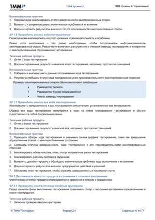 TMMi Уровень 2 TMMi Уровень 2: Управляемый
© TMMi Foundation Версия 2.0 Страница 43 из 77
Вспомогательные практики
1. Периодически анализировать статус вовлеченности заинтересованных сторон
2. Выявлять и документировать значительные проблемы и их влияние
3. Документировать результаты анализа статуса вовлеченности заинтересованных сторон
SP 1.6 Проводить анализ хода тестирования
Периодически анализировать ход тестирования, производительность и проблемы
Ревью хода выполнения – это ревью необходимые, чтобы поддерживать информированность
заинтересованных сторон. Ревью часто включают, и внутренние с членами команды тестирования, и внутренние
с заинтересованными сторонами вне тестирования.
Типичные рабочие продукты
1. Отчет о ходе тестирования
2. Документированные результаты анализа хода тестирования, например, протоколы совещаний
Вспомогательные практики
1. Собирать и анализировать данные отслеживания хода тестирования
2. Регулярно сообщать статус хода тестирования и его производительности заинтересованным сторонам
Примеры заинтересованных сторон обычно включают следующие:
 Руководство проекта
 Руководство бизнес подразделений
 Члены команды тестирования
SP 1.7 Проводить анализ вех хода тестирования
Анализировать завершенность и ход тестирования относительно установленных вех тестирования.
Обзоры вех хода тестирования включаются в план на этапе планирования тестирования и обычно
представляются собой формальные ревью.
Типичные рабочие продукты
1. Отчет о вехах тестирования
2. Документированные результаты анализа вех, например, протоколы совещаний
Вспомогательные практики
1. Проводить обзоры хода тестирования в значимых точках графика тестирования, таких как завершение
определенных этапов, с заинтересованными сторонами
2. Сообщать статусы завершенности, хода тестирования и его производительности заинтересованным
сторонам
3. Анализировать обязательства, план, статус и проектные риски тестирования
4. Анализировать ресурсы тестового окружения
5. Выявлять, документировать и обсуждать значительные проблемы хода выполнения и их влияние
6. Документировать результаты анализа, предпринятых действий и решений
7. Обновлять план тестирования, чтобы отразить завершенность и последний статус
SG 2 Отслеживать качество продукта в сравнении с планом и ожиданиями
Фактическое качество продукта отслеживается в сравнении с планом и ожиданиями
SP 2.1 Проверить соответствие входным критериям
Перед началом фазы выполнения тестирования сравнивать статус с входными критериями определенными в
плане тестирования.
Типичные рабочие продукты
1. Записи о проверке входных критериев
 