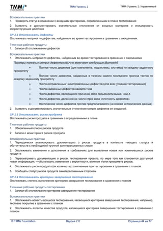 TMMi Уровень 2 TMMi Уровень 2: Управляемый
© TMMi Foundation Версия 2.0 Страница 44 из 77
Вспомогательные практики
1. Проверять статус в сравнении с входными критериями, определенными в плане тестирования
2. Выявлять и документировать значительные отклонения от входных критериев и инициировать
корректирующие действия
SP 2.2 Отслеживать дефекты
Отслеживать метрики по дефектам, найденным во время тестирования в сравнении с ожиданиями.
Типичные рабочие продукты
1. Записи об отслеживании дефектов
Вспомогательные практики
1. Отслеживать метрики по дефектам, найденным во время тестирования в сравнении с ожиданиями
Примеры полезных метрик дефектов обычно включают следующие [Burnstein]:
 Полное число дефектов (для компонента, подсистемы, системы) по каждому заданному
приоритету
 Полное число дефектов, найденных в течении самого последнего прогона тестов по
каждому заданному приоритету
 Число исправленных  неисправленных дефектов (для всех уровней тестирования)
 Число найденных дефектов каждого типа
 Число дефектов, являющихся причиной сбоя серьезности выше, чем X
 Число дефектов, деленное на число строк кода «плотность дефектов»
 Фактическое число дефектов против предполагаемого (на основе исторических данных)
2. Выявлять и документировать значительные отклонения метрик дефектов от ожиданий.
SP 2.3 Отслеживать риски продукта
Отслеживать риски продукта в сравнении с определенными в плане
Типичные рабочие продукты
1. Обновленный список рисков продукта
2. Записи о мониторинге рисков продукта
Вспомогательные практики
1. Периодически анализировать документацию о рисках продукта в контексте текущего статуса и
обстоятельств с необходимой группой заинтересованных сторон
2. Отслеживать изменения и дополнения в требованиях для выявления новых или изменившихся рисков
продукта
3. Пересматривать документацию о рисках тестирования проекта, по мере того как становится доступной
новая информация, чтобы вносить изменения о вероятности, влиянии иили приоритете рисков.
4. Отслеживать риски продукта (их количество) смягченные при тестировании в сравнении с планом.
5. Сообщать статус рисков продукта заинтересованным сторонам
SP 2.4 Отслеживать критерии завершения тестирования
Отслеживать степень выполнение критериев завершения тестирования в сравнении с планом
Типичные рабочие продукты тестирования
1. Записи об отслеживании критериев завершения тестирования
Вспомогательные практики
1. Отслеживать аспекты процесса тестирования, касающиеся критериев завершения тестирования, например,
тестовое покрытие в сравнении с планом
2. Отслеживать аспекты качества продукта, касающиеся критериев завершения тестирования в сравнении с
планом
 
