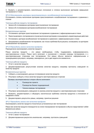 TMMi Уровень 2 TMMi Уровень 2: Управляемый
© TMMi Foundation Версия 2.0 Страница 45 из 77
3. Выявить и документировать значительные отклонения в степени выполнения критериев завершения
тестирования от плана
SP 2.5 Отслеживать критерии приостановления и возобновления тестирования
Отслеживать степень выполнение критериев приостановления и возобновления тестирования в сравнении с
планом
Типичные рабочие продукты тестирования
1. Записи об отслеживании критериев приостановления тестирования
2. Записи об отслеживании критериев возобновления тестирования
Вспомогательные практики
1. Отслеживать критерии приостановления тестирования в сравнении с зафиксированными в плане
2. Приостанавливать тестирование в случае выполнения критериев и инициировать корректирующие действия
3. Отслеживать критерии возобновления тестирования в сравнении с зафиксированными в плане
4. Инициировать возобновление тестирования, как только проблема была решена, основываясь на критериях
возобновления тестирования
SP 2.6 Проводить анализ качества продукта
Периодически анализировать качество продукта
Ревью качества продукта – это ревью необходимые, чтобы поддерживать информированность
заинтересованных сторон. Ревью часто включают, и внутренние с членами команды тестирования, и с
заинтересованными сторонами вне тестирования. Эти ревью обычно являются неформальными и
проводящимися регулярно, например, еженедельно, раз в две недели или ежемесячно.
Типичные рабочие продукты
1. Отчет о качестве продукта
2. Документированными результатами анализа качества продукта, например протоколы совещаний по
качеству продукта
Вспомогательные практики
1. Собирать и анализировать данные отслеживания качества продукта
2. Регулярно сообщать статус качества продукта заинтересованным сторонам
Примеры заинтересованных сторон обычно включают:
 Руководство проекта
 Руководство бизнес подразделений
 Членов команды тестирования
3. Регулярно организовывать совещания по анализу качества продукта с заинтересованными сторонами
4. Выявлять, документировать и обсуждать значительные проблемы качества продуктов и отклонения от
ожиданий и плана
5. Документировать результаты ревью, например, принятые решения
SP 2.7 Проводить анализ вех качества продукта
Анализировать качество продукта относительно установленных вех тестирования
Ревью вех качества продукта планируются на этапе планирования тестирования и обычно представляют собой
формальные ревью.
Типичные рабочие продукты
1. Отчет о вехах тестирования
2. Документированные результаты анализа вех, например, протоколы совещаний
 