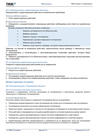 TMMi Уровень 2 TMMi Уровень 2: Управляемый
© TMMi Foundation Версия 2.0 Страница 47 из 77
SP 3.2 Предпринимать корректирующие действия
Предпринимать корректирующие действия по выявленным проблемам
Типичные рабочие продукты
1. План корректирующих действий
Вспомогательные практики
1. Определить и документировать подходящие действия необходимые для ответа на выявленные
проблемы
Примеры возможных действий включают следующие:
 Изменить договоренности об обязательствах
 Добавить ресурсов
 Изменить подход к тестированию
 Пересмотреть критерии завершения тестирования
 Изменить дату поставки
 Изменить скоуп проекта, например, поставлять меньше функциональности
Заметим, что многие из возможных действий, перечисленных выше приведут к пересмотру плана
тестирования
2. Анализировать и согласовывать с заинтересованными сторонами действия, которые будут
предприняты
3. Изменить договоренности по обязательствам с заинтересованными сторонами (как внутренними,
так и внешними)
SP 3.3 Управлять корректирующими действиями
Управлять корректирующими действиями до их завершения
Типичные рабочие продукты
1. Результаты корректирующих действий
Вспомогательные практики
1. Отслеживать корректирующие действия до их полного выполнения
2. Анализировать результаты корректирующих действий, чтобы определить их результативность.
Общие практики по целям
GG 2 Регламентировать “Управляемый Процесс”.
GP 2.1 Установить политику организации
Установить и поддерживать политику организации по планированию и выполнению процессов области
«Мониторинг и Управление Тестированием»
Уточнение общей практики
Политика в области мониторинга и управления тестирование обычно устанавливает:
 Применение документированного плана тестирования как основы для отслеживания хода тестирования
 Отслеживание выполняется на основе набора метрик тестирования
 Проектные задачи, трудозатраты и затраты по тестированию отслеживаются на протяжении всего проекта
 План действий в непредвиденных ситуациях разрабатывается на основе выявленных рисках проекта
 Руководство и другие заинтересованные стороны постоянно информируются о ходе проекта
 Руководство и другие заинтересованные стороны постоянно информируются о качестве продукта
 Корректирующие действия предпринимаются и управляются до их завершения, когда ход тестирования
значительно отклоняется от плана или качество продукта значительно отклоняется от ожиданий
 