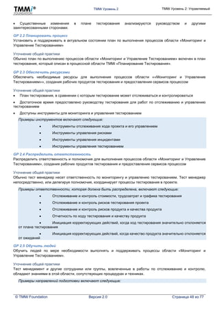 TMMi Уровень 2 TMMi Уровень 2: Управляемый
© TMMi Foundation Версия 2.0 Страница 48 из 77
 Существенные изменения в плане тестирования анализируются руководством и другими
заинтересованными сторонами.
GP 2.2 Планировать процесс
Установить и поддерживать в актуальном состоянии план по выполнения процессов области «Мониторинг и
Управление Тестированием»
Уточнение общей практики
Обычно план по выполнению процессов области «Мониторинг и Управление Тестированием» включен в план
тестирования, который описан в процессной области TMMi «Планирование Тестирования».
GP 2.3 Обеспечить ресурсами
Обеспечить необходимые ресурсы для выполнения процессов области ««Мониторинг и Управление
Тестированием»», создания рабочих продуктов тестирования и предоставления сервисов процессом
Уточнение общей практики
 План тестирования, в сравнении с которым тестирование может отслеживаться и контролироваться
 Достаточное время предоставлено руководству тестирования для работ по отслеживанию и управлению
тестированием
 Доступны инструменты для мониторинга и управления тестированием
Примеры инструментов включают следующие:
 Инструменты отслеживания хода проекта и его управлением
 Инструменты управления рисками
 Инструменты управления инцидентами
 Инструменты управления тестированием
GP 2.4 Распределить ответственность
Распределить ответственность и полномочия для выполнения процессов области «Мониторинг и Управление
Тестированием», создания рабочих продуктов тестирования и предоставления сервисов процессом
Уточнение общей практики
Обычно тест менеджер несет ответственность по мониторингу и управлению тестированием. Тест менеджер
непосредственно, или делегируя полномочия, координирует процессы тестирования в проекте.
Примеры ответственности, которая должна быть распределена, включают следующие:
 Отслеживание и контроль стоимости, трудозатрат и графика тестирования
 Отслеживание и контроль рисков тестирования проекта
 Отслеживание и контроль рисков продукта и качества продукта
 Отчетность по ходу тестирования и качеству продукта
 Инициация корректирующих действий, когда ход тестирования значительно отклоняется
от плана тестирования
 Инициация корректирующих действий, когда качество продукта значительно отклоняется
от ожиданий
GP 2.5 Обучить людей
Обучить людей по мере необходимости выполнять и поддерживать процессы области «Мониторинг и
Управление Тестированием».
Уточнение общей практики
Тест менеджмент и другие сотрудники или группы, вовлеченные в работы по отслеживанию и контролю,
обладают знаниями в этой области, сопутствующих процедурах и техниках.
Примеры направлений подготовки включают следующие:
 