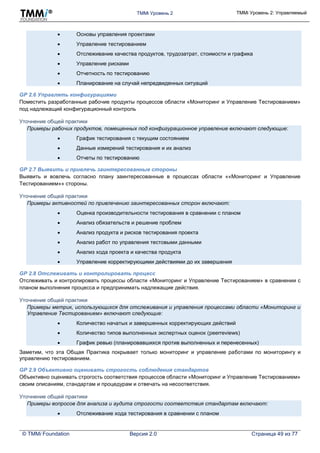 TMMi Уровень 2 TMMi Уровень 2: Управляемый
© TMMi Foundation Версия 2.0 Страница 49 из 77
 Основы управления проектами
 Управление тестированием
 Отслеживание качества продуктов, трудозатрат, стоимости и графика
 Управление рисками
 Отчетность по тестированию
 Планирование на случай непредвиденных ситуаций
GP 2.6 Управлять конфигурациями
Поместить разработанные рабочие продукты процессов области «Мониторинг и Управление Тестированием»
под надлежащий конфигурационный контроль
Уточнение общей практики
Примеры рабочих продуктов, помещенных под конфигурационное управление включают следующие:
 График тестирования с текущим состоянием
 Данные измерений тестирования и их анализ
 Отчеты по тестированию
GP 2.7 Выявить и привлечь заинтересованные стороны
Выявить и вовлечь согласно плану заинтересованные в процессах области ««Мониторинг и Управление
Тестированием»» стороны.
Уточнение общей практики
Примеры активностей по привлечению заинтересованных сторон включают:
 Оценка производительности тестирования в сравнении с планом
 Анализ обязательств и решение проблем
 Анализ продукта и рисков тестирования проекта
 Анализ работ по управления тестовыми данными
 Анализ хода проекта и качества продукта
 Управление корректирующими действиями до их завершения
GP 2.8 Отслеживать и контролировать процесс
Отслеживать и контролировать процессы области «Мониторинг и Управление Тестированием» в сравнении с
планом выполнения процесса и предпринимать надлежащие действия.
Уточнение общей практики
Примеры метрик, использующихся для отслеживания и управления процессами области «Мониторинг и
Управление Тестированием» включают следующие:
 Количество начатых и завершенных корректирующих действий
 Количество типов выполненных экспертных оценок (peerreviews)
 График ревью (планировавшихся против выполненных и перенесенных)
Заметим, что эта Общая Практика покрывает только мониторинг и управление работами по мониторингу и
управлению тестированием.
GP 2.9 Объективно оценивать строгость соблюдения стандартов
Объективно оценивать строгость соответствия процессов области «Мониторинг и Управление Тестированием»
своим описаниям, стандартам и процедурам и отвечать на несоответствия.
Уточнение общей практики
Примеры вопросов для анализа и аудита строгости соответствия стандартам включают:
 Отслеживание хода тестирования в сравнении с планом
 