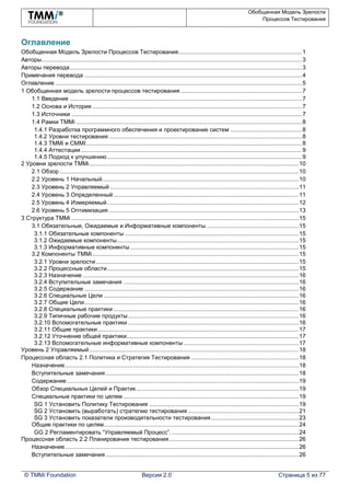 Обобщенная Модель Зрелости
Процессов Тестирования
© TMMi Foundation Версия 2.0 Страница 5 из 77
Оглавление
Обобщенная Модель Зрелости Процессов Тестирования............................................................................1
Авторы................................................................................................................................................................3
Авторы перевода...............................................................................................................................................3
Примечания перевода ......................................................................................................................................4
Оглавление ........................................................................................................................................................5
1 Обобщенная модель зрелости процессов тестирования...........................................................................7
1.1 Введение ...............................................................................................................................................7
1.2 Основа и История .................................................................................................................................7
1.3 Источники ..............................................................................................................................................7
1.4 Рамки TMMi ...........................................................................................................................................8
1.4.1 Разработка программного обеспечения и проектирование систем ............................................8
1.4.2 Уровни тестирования .......................................................................................................................8
1.4.3 TMMi и CMMI.....................................................................................................................................8
1.4.4 Аттестации ........................................................................................................................................9
1.4.5 Подход к улучшению........................................................................................................................9
2 Уровни зрелости TMMi.................................................................................................................................10
2.1 Обзор ...................................................................................................................................................10
2.2 Уровень 1 Начальный.........................................................................................................................10
2.3 Уровень 2 Управляемый ....................................................................................................................11
2.4 Уровень 3 Определенный ..................................................................................................................11
2.5 Уровень 4 Измеряемый......................................................................................................................12
2.6 Уровень 5 Оптимизация .....................................................................................................................13
3 Структура TMMi ............................................................................................................................................15
3.1 Обязательные, Ожидаемые и Информативные компоненты.........................................................15
3.1.1 Обязательные компоненты ...........................................................................................................15
3.1.2 Ожидаемые компоненты................................................................................................................15
3.1.3 Информативные компоненты........................................................................................................15
3.2 Компоненты TMMi...............................................................................................................................15
3.2.1 Уровни зрелости.............................................................................................................................15
3.2.2 Процессные области......................................................................................................................15
3.2.3 Назначение .....................................................................................................................................16
3.2.4 Вступительные замечания ............................................................................................................16
3.2.5 Содержание ....................................................................................................................................16
3.2.6 Специальные Цели ........................................................................................................................16
3.2.7 Общие Цели....................................................................................................................................16
3.2.8 Специальные практики ..................................................................................................................16
3.2.9 Типичные рабочие продукты.........................................................................................................16
3.2.10 Вспомогательные практики .........................................................................................................16
3.2.11 Общие практики............................................................................................................................17
3.2.12 Уточнение общей практики..........................................................................................................17
3.2.13 Вспомогательные информативные компоненты.......................................................................17
Уровень 2 Управляемый.................................................................................................................................18
Процессная область 2.1 Политика и Стратегия Тестирования ..................................................................18
Назначение................................................................................................................................................18
Вступительные замечания.......................................................................................................................18
Содержание...............................................................................................................................................19
Обзор Специальных Целей и Практик....................................................................................................19
Специальные практики по целям ............................................................................................................19
SG 1 Установить Политику Тестирования ............................................................................................19
SG 2 Установить (выработать) стратегию тестирования ....................................................................21
SG 3 Установить показатели производительности тестирования......................................................23
Общие практики по целям........................................................................................................................24
GG 2 Регламентировать “Управляемый Процесс”. ..............................................................................24
Процессная область 2.2 Планирование тестирования................................................................................26
Назначение................................................................................................................................................26
Вступительные замечания.......................................................................................................................26
 