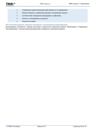 TMMi Уровень 2 TMMi Уровень 2: Управляемый
© TMMi Foundation Версия 2.0 Страница 50 из 77
 Управление корректирующими действиями до их завершения
 Результативность управления рисками тестирования проекта
 Соответствие стандартам (процедурам и шаблонам)
 Отчеты о тестировании и качестве
 Результаты ревью
GP 2.10 Анализировать текущее состояния с вышестоящим руководством
Анализировать активности, текущее состояние и результаты процессов области «Мониторинг и Управление
Тестированием» с вышестоящим руководством и разрешать возникшие вопросы.
 