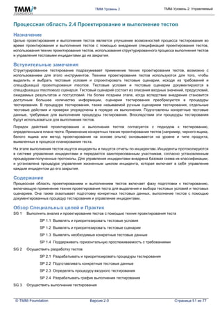 TMMi Уровень 2 TMMi Уровень 2: Управляемый
© TMMi Foundation Версия 2.0 Страница 51 из 77
Процессная область 2.4 Проектирование и выполнение тестов
Назначение
Целью проектирования и выполнения тестов является улучшение возможностей процесса тестирования во
время проектирования и выполнения тестов с помощью внедрения спецификаций проектирования тестов,
использования техник проектирования тестов, использования структурированного процесса выполнения тестов
и управления тестовыми инцидентами до их закрытия.
Вступительные замечания
Структурированное тестирование подразумевает применение техник проектирования тестов, возможно с
использованием для этого инструментов. Техники проектирования тестов используются для того, чтобы
выделить и выбрать тестовые условия и спроектировать тестовые сценарии, исходя из требований и
спецификаций проектирования тестов. Тестовые условия и тестовые сценарии документируются в
спецификации тестового сценария. Тестовый сценарий состоит из описания входных значений, предусловий,
ожидаемых результатов и постусловий. На более позднем этапе, когда вследствие внедрения становится
доступным большее количество информации, сценарии тестирования преобразуются в процедуры
тестирования. В процедуре тестирования, также называемой ручным сценарием тестирования, отдельные
тестовые действия и проверки упорядочены в порядке их выполнения. Подготовлены конкретные тестовые
данные, требуемые для выполнения процедуры тестирования. Впоследствии эти процедуры тестирования
будут использоваться для выполнения тестов.
Порядок действий проектирования и выполнения тестов согласуется с подходом к тестированию,
определенным в плане теста. Применение конкретных техник проектирования тестов (например, черного ящика,
белого ящика или метод проектирования на основе опыта) основывается на уровне и типе продукта,
выявленных в процессе планирования теста.
На этапе выполнения тестов ищутся инциденты и пишутся отчеты по инцидентам. Инциденты протоколируются
в системе управления инцидентами и передаются заинтересованным участникам, согласно установленным
процедурам полученные протоколы. Для управления инцидентами внедрена базовая схема их классификации,
и установлена процедура управления жизненным циклом инцидента, которая включает в себя управление
каждым инцидентом до его закрытия.
Содержание
Процессная область проектированием и выполнением тестов включает фазу подготовки к тестированию,
включающую применение техник проектирования теста для выделения и выбора тестовых условий и тестовых
сценариев. Она также охватывает подготовку конкретных тестовых данных, выполнение тестов с помощью
документированных процедур тестирования и управление инцидентами.
Обзор Специальных целей и Практик
SG 1 Выполнить анализ и проектирование тестов с помощью техник проектирования теста
SP 1.1 Выявлять и приоритезировать тестовые условия
SP 1.2 Выявлять и приоритезировать тестовые сценарии
SP 1.3 Выявлять необходимые конкретные тестовые данные
SP 1.4 Поддерживать горизонтальную прослеживаемость с требованиями
SG 2 Осуществить разработку тестов
SP 2.1 Разрабатывать и приоритезировать процедуры тестирования
SP 2.2 Подготавливать конкретные тестовые данные
SP 2.3 Определять процедуру входного тестирования
SP 2.4 Разрабатывать график выполнения тестирования
SG 3 Осуществить выполнение тестирования
 