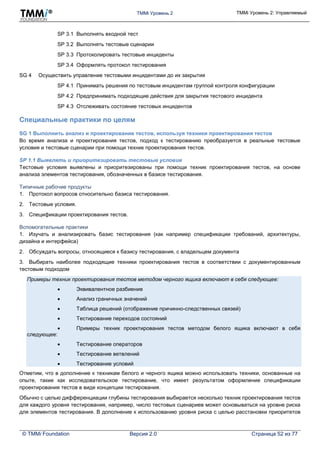 TMMi Уровень 2 TMMi Уровень 2: Управляемый
© TMMi Foundation Версия 2.0 Страница 52 из 77
SP 3.1 Выполнять входной тест
SP 3.2 Выполнять тестовые сценарии
SP 3.3 Протоколировать тестовые инциденты
SP 3.4 Оформлять протокол тестирования
SG 4 Осуществить управление тестовыми инцидентами до их закрытия
SP 4.1 Принимать решения по тестовым инцидентам группой контроля конфигурации
SP 4.2 Предпринимать подходящие действия для закрытия тестового инцидента
SP 4.3 Отслеживать состояние тестовых инцидентов
Специальные практики по целям
SG 1 Выполнить анализ и проектирование тестов, используя техники проектирования тестов
Во время анализа и проектирования тестов, подход к тестированию преобразуется в реальные тестовые
условия и тестовые сценарии при помощи техник проектирования тестов.
SP 1.1 Выявлять и приоритезировать тестовые условия
Тестовые условия выявлены и приоритезированы при помощи техник проектирования тестов, на основе
анализа элементов тестирования, обозначенных в базисе тестирования.
Типичные рабочие продукты
1. Протокол вопросов относительно базиса тестирования.
2. Тестовые условия.
3. Спецификации проектирования тестов.
Вспомогательные практики
1. Изучать и анализировать базис тестирования (как например спецификации требований, архитектуры,
дизайна и интерфейса)
2. Обсуждать вопросы, относящиеся к базису тестирования, с владельцем документа
3. Выбирать наиболее подходящие техники проектирования тестов в соответствии с документированным
тестовым подходом
Примеры техник проектирования тестов методом черного ящика включают в себя следующее:
 Эквивалентное разбиение
 Анализ граничных значений
 Таблица решений (отображение причинно-следственных связей)
 Тестирование переходов состояний
 Примеры техник проектирования тестов методом белого ящика включают в себя
следующее:
 Тестирование операторов
 Тестирование ветвлений
 Тестирование условий
Отметим, что в дополнение к техникам белого и черного ящика можно использовать техники, основанные на
опыте, такие как исследовательское тестирование, что имеет результатом оформление спецификации
проектирования тестов в виде концепции тестирования.
Обычно с целью дифференциации глубины тестирования выбирается несколько техник проектирования тестов
для каждого уровня тестирования, например, число тестовых сценариев может основываться на уровне риска
для элементов тестирования. В дополнение к использованию уровня риска с целью расстановки приоритетов
 