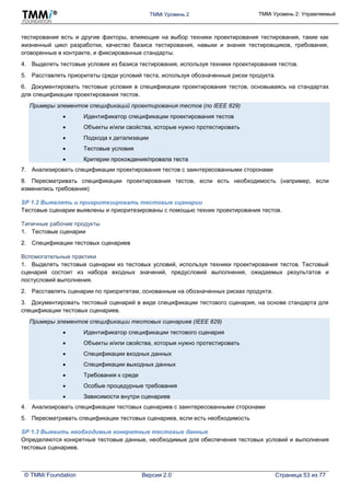 TMMi Уровень 2 TMMi Уровень 2: Управляемый
© TMMi Foundation Версия 2.0 Страница 53 из 77
тестирования есть и другие факторы, влияющие на выбор техники проектирования тестирования, такие как
жизненный цикл разработки, качество базиса тестирования, навыки и знания тестировщиков, требования,
оговоренные в контракте, и фиксированные стандарты.
4. Выделять тестовые условия из базиса тестирования, используя техники проектирования тестов.
5. Расставлять приоритеты среди условий теста, используя обозначенные риски продукта.
6. Документировать тестовые условия в спецификации проектирования тестов, основываясь на стандартах
для спецификации проектирования тестов.
Примеры элементов спецификаций проектирования тестов (по IEEE 829)
 Идентификатор спецификации проектирования тестов
 Объекты и/или свойства, которые нужно протестировать
 Подхода к детализации
 Тестовые условия
 Критерии прохождения/провала теста
7. Анализировать спецификации проектирования тестов с заинтересованными сторонами
8. Пересматривать спецификации проектирования тестов, если есть необходимость (например, если
изменились требования)
SP 1.2 Выявлять и приоритезировать тестовые сценарии
Тестовые сценарии выявлены и приоритезированы с помощью техник проектирования тестов.
Типичные рабочие продукты
1. Тестовые сценарии
2. Спецификации тестовых сценариев
Вспомогательные практики
1. Выделять тестовые сценарии из тестовых условий, используя техники проектирования тестов. Тестовый
сценарий состоит из набора входных значений, предусловий выполнения, ожидаемых результатов и
постусловий выполнения.
2. Расставлять сценарии по приоритетам, основанным на обозначенных рисках продукта.
3. Документировать тестовый сценарий в виде спецификации тестового сценария, на основе стандарта для
спецификации тестовых сценариев.
Примеры элементов спецификации тестовых сценариев (IEEE 829)
 Идентификатор спецификации тестового сценария
 Объекты и/или свойства, которые нужно протестировать
 Спецификации входных данных
 Спецификации выходных данных
 Требования к среде
 Особые процедурные требования
 Зависимости внутри сценариев
4. Анализировать спецификации тестовых сценариев с заинтересованными сторонами
5. Пересматривать спецификации тестовых сценариев, если есть необходимость
SP 1.3 Выявить необходимые конкретные тестовые данные
Определяются конкретные тестовые данные, необходимые для обеспечения тестовых условий и выполнения
тестовых сценариев.
 