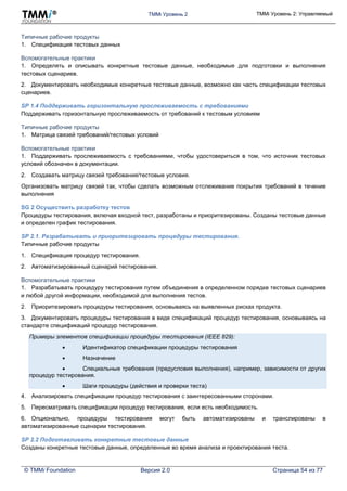 TMMi Уровень 2 TMMi Уровень 2: Управляемый
© TMMi Foundation Версия 2.0 Страница 54 из 77
Типичные рабочие продукты
1. Спецификация тестовых данных
Вспомогательные практики
1. Определять и описывать конкретные тестовые данные, необходимые для подготовки и выполнения
тестовых сценариев.
2. Документировать необходимые конкретные тестовые данные, возможно как часть спецификации тестовых
сценариев.
SP 1.4 Поддерживать горизонтальную прослеживаемость с требованиями
Поддерживать горизонтальную прослеживаемость от требований к тестовым условиям
Типичные рабочие продукты
1. Матрица связей требований/тестовых условий
Вспомогательные практики
1. Поддерживать прослеживаемость с требованиями, чтобы удостовериться в том, что источник тестовых
условий обозначен в документации.
2. Создавать матрицу связей требования/тестовые условия.
Организовать матрицу связей так, чтобы сделать возможным отслеживание покрытия требований в течение
выполнения
SG 2 Осуществить разработку тестов
Процедуры тестирования, включая входной тест, разработаны и приоритезированы. Созданы тестовые данные
и определен график тестирования.
SP 2.1. Разрабатывать и приоритезировать процедуры тестирования.
Типичные рабочие продукты
1. Спецификация процедур тестирования.
2. Автоматизированный сценарий тестирования.
Вспомогательные практики
1. Разрабатывать процедуру тестирования путем объединения в определенном порядке тестовых сценариев
и любой другой информации, необходимой для выполнения тестов.
2. Приоритезировать процедуры тестирования, основываясь на выявленных рисках продукта.
3. Документировать процедуры тестирования в виде спецификаций процедур тестирования, основываясь на
стандарте спецификаций процедур тестирования.
Примеры элементов спецификации процедуры тестирования (IEEE 829):
 Идентификатор спецификации процедуры тестирования
 Назначение
 Специальные требования (предусловия выполнения), например, зависимости от других
процедур тестирования.
 Шаги процедуры (действия и проверки теста)
4. Анализировать спецификации процедур тестирования с заинтересованными сторонами.
5. Пересматривать спецификации процедур тестирования, если есть необходимость.
6. Опционально, процедуры тестирования могут быть автоматизированы и транслированы в
автоматизированные сценарии тестирования.
SP 2.2 Подготавливать конкретные тестовые данные
Созданы конкретные тестовые данные, определенные во время анализа и проектирования теста.
 
