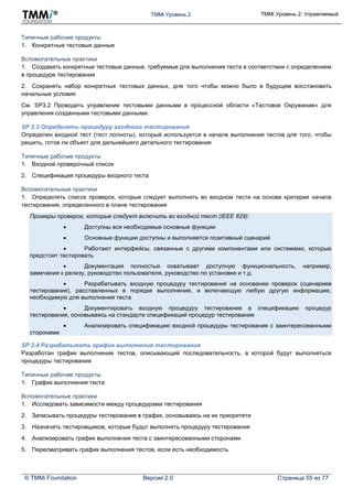 TMMi Уровень 2 TMMi Уровень 2: Управляемый
© TMMi Foundation Версия 2.0 Страница 55 из 77
Типичные рабочие продукты
1. Конкретные тестовые данные
Вспомогательные практики
1. Создавать конкретные тестовые данные, требуемые для выполнения теста в соответствии с определением
в процедуре тестирования
2. Сохранять набор конкретных тестовых данных, для того чтобы можно было в будущем восстановить
начальные условия
См. SP3.2 Проводить управление тестовыми данными в процессной области «Тестовое Окружение» для
управления созданными тестовыми данными.
SP 2.3 Определять процедуру входного тестирования
Определен входной тест (тест полноты), который используется в начале выполнения тестов для того, чтобы
решить, готов ли объект для дальнейшего детального тестирования
Типичные рабочие продукты
1. Входной проверочный список
2. Спецификация процедуры входного теста
Вспомогательные практики
1. Определять список проверок, которые следует выполнить во входном тесте на основе критерия начала
тестирования, определенного в плане тестирования
Примеры проверок, которые следует включить во входной тест (IEEE 829):
 Доступны все необходимые основные функции
 Основные функции доступны и выполняется позитивный сценарий
 Работают интерфейсы, связанные с другими компонентами или системами, которые
предстоит тестировать
 Документация полностью охватывает доступную функциональность, например,
замечания к релизу, руководство пользователя, руководство по установке и т.д.
 Разрабатывать входную процедуру тестирования на основании проверок (сценариев
тестирования), расставленных в порядке выполнения, и включающую любую другую информацию,
необходимую для выполнения теста
 Документировать входную процедуру тестирования в спецификацию процедур
тестирования, основываясь на стандарте спецификаций процедур тестирования
 Анализировать спецификацию входной процедуры тестирования с заинтересованными
сторонами
SP 2.4 Разрабатывать график выполнения тестирования
Разработан график выполнения тестов, описывающий последовательность, в которой будут выполняться
процедуры тестирования
Типичные рабочие продукты
1. График выполнения теста
Вспомогательные практики
1. Исследовать зависимости между процедурами тестирования
2. Записывать процедуры тестирования в график, основываясь на их приоритете
3. Назначать тестировщиков, которые будцт выполнять процедуру тестирования
4. Анализировать график выполнения теста с заинтересованными сторонами
5. Пересматривать график выполнения тестов, если есть необходимость
 