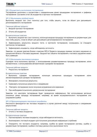 TMMi Уровень 2 TMMi Уровень 2: Управляемый
© TMMi Foundation Версия 2.0 Страница 56 из 77
SG 3 Осуществить выполнение тестирования
Тестирование выполнено в соответствии с определенными ранее процедурами тестирования и графиком
тестирования. Составлен отчет об инцидентах и протокол тестирования
SP 3.1 Выполнять входной тест
Выполнять входной тест (тест полноты) для того, чтобы решить, готов ли объект для дальнейшего
детализированного тестирования
Типичные рабочие продукты
1. Входной протокол тестирования
2. Отчеты об инцидентах
Вспомогательные практики
1. Выполнять входной тест (тест полноты), используя входную процедуру тестирования из документации, для
того чтобы решить, готов ли объект для дальнейшего детализированного тестирования
2. Зафиксировать результаты входного теста, в протоколе тестирования, основываясь на стандарте
протоколов тестирования
3. Зафиксировать инциденты, когда наблюдалась неточность
Заметим, что данная практика близка к практике SP2.4 Провести процедуру приемки тестового окружения из
процессной области «Тестовое окружение». Входной тест объекта тестирования и тестового окружения может
быть совмещен
SP 3.2 Выполнять тестовые сценарии
Сценарии теста выполнены вручную, с использованием документированных процедур тестирования, и/или
автоматически, с использованием автоматических сценариев тестирования
Типичные рабочие продукты
1. Результаты тестирования
Вспомогательные практики
1. Выполнять сценарии тестирования, используя записанные процедуры тестирования и/или
автоматизированные сценарии тестирования.
2. Фиксировать полученные результаты
3. Сравнивать полученные результаты с ожидаемыми
4. Повторять тестирование после получения исправления или изменения
5. При необходимости выполнять регрессионное тестирование
Заметим, что некоторое тестирование будет проводиться неформально, без использования детально
описанных ранее процедур тестирования, например, во время исследовательского тестирования или
угадывания ошибок
SP 3.3 Протоколировать тестовые инциденты
Неточности фиксируются как тестовые инциденты в случае различий между полученными и ожидаемыми
результатами
Типичные рабочие продукты
1. Отчеты о тестовых инцидентах
Вспомогательные практики
1. Протоколировать тестовые инциденты, когда наблюдается неточность.
2. Анализировать тестовый инцидент для получения дальнейшей информации о проблеме
3. Определять тип тестового инцидента, например, ошибка во время тестирования системы, ошибка в
документации тестирования, ошибка в тестовых данных или в выполнении теста.
 