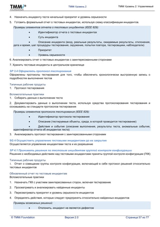 TMMi Уровень 2 TMMi Уровень 2: Управляемый
© TMMi Foundation Версия 2.0 Страница 57 из 77
4. Назначить инциденту теста начальный приоритет и уровень серьезности
5. Готовить формальный отчет о тестовых инцидентах, используя схему классификации инцидентов.
Примеры элементов отчета о тестовых инцидентах (IEEE 829):
 Идентификатор отчета о тестовых инцидентах
 Суть инцидента
 Описание инцидента (вход, реальные результаты, ожидаемые результаты, отклонения,
дата и время, шаг процедуры тестирования, окружение, попытки повтора, тестировщики, наблюдатели)
 Приоритет
 Уровень серьезности
6. Анализировать отчет о тестовых инцидентах с заинтересованными сторонами
7. Хранить тестовые инциденты в центральном хранилище
SP 3.4 Оформлять протокол тестирования
Оформлены протоколы тестирования для того, чтобы обеспечить хронологически выстроенную запись о
подробностях выполнения тестов
Типичные рабочие продукты
1. Протокол тестирования
Вспомогательные практики
1. Собирать данные о выполнении теста
2. Документировать данные о выполнении теста, используя средства протоколирования тестирования и
основываясь на стандарте протоколов тестирования
Примеры элементов протокола тестирования (IEEE 829):
 Идентификатор протокола тестирования
 Описание (тестируемые объекты, среда, в которой проводится тестирование)
 Действия и события (описание выполнения, результаты теста, аномальные события,
идентификатор отчета об инцидентах теста)
3. Анализировать протокол тестирования с заинтересованными сторонами
SG 4 Осуществить управление тестовыми инцидентами до их закрытия
Осуществляется управление инцидентами теста и их разрешение
SP 4.1 Принимать решения по тестовым инцидентам группой контроля конфигурации
Решения о необходимых действиях над тестовыми инцидентами приняты группой контроля конфигурации (ГКК)
Типичные рабочие продукты
1. Отчет о совещании группы контроля конфигурации, включающий в себя протокол решений относительно
тестовых инцидентов
Обновленный отчет по тестовым инцидентам
Вспомогательные практики
1. Назначать ГКК с участием заинтересованных сторон, включая тестирование
2. Просматривать и анализировать найденные инциденты
3. Пересматривать приоритет и уровень серьезности инцидентов
4. Определять действия, которые следует предпринять относительно найденных инцидентов
Примеры возможных решений:
 Отклонить, инцидент не является дефектом
 