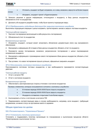 TMMi Уровень 2 TMMi Уровень 2: Управляемый
© TMMi Foundation Версия 2.0 Страница 58 из 77
 Отложить, инцидент не будет исправлен, но к нему, возможно, вернутся на более поздних
этапах
 Исправить, инцидент принят и будетисправлен
5. Записать решение и другую информацию, относящуюся к инциденту, в базу данных инцидентов;
обновляется отчет по инцидентам.
6. Доложить об инциденте разработчикам, чтобы были приняты подходящие меры.
SP 4.2 Предпринимать подходящие действия для закрытия тестового инцидента
Выполнены подходящие операции с целью исправить, протестировать заново и закрыть тестовые инциденты
Типичные рабочие продукты:
1. Протокол тестирования (включающий в себя результаты тестирования)
2. Обновленный отчет по инцидентам.
Вспомогательные практики
1. Исправлять инцидент, который может затрагивать обновление документации и/или код программного
обеспечения
2. Фиксировать информацию об отладке в базе данных инцидентов; обновить отчет по инциденту
3. Произвести заново тестирование, возможно, регрессионное тестирование с целью подтверждения
исправления инцидента
4. Фиксировать информацию о произведении нового тестирования в базе данных инцидентов; обновить отчет
по инцидентам.
5. При условии, что новое тестирование прошло успешно, официально закрывать инцидент.
SP 4.3 Отслеживать состояние тестовых инцидентов
Прослеживается состояние тестовых инцидентов, и при необходимости принимаются соответствующие
действия
Типичные рабочие продукты
1. Отчет о встрече ГКК
2. Отчет о состоянии инцидента
Вспомогательные практики
1. Обеспечивать заинтересованные стороны отчетами о состоянии инцидентов
Примеры элементов, которые описываются в отчете о состоянии инцидента:
 В течении периода XXXX-XXXX были открыты инциденты
 В течении периода XXXX-XXXX были закрыты инциденты
 Инциденты оставались открытыми X или более недель
2. Анализировать отчеты о состояниях на встрече ГКК
3. Предпринимать соответствующие меры в случае необходимости, например, если инцидент, требующий
исправления, не менял статус на протяжении какого-то времени
Общие практики по целям
GG 2 Регламентировать “Управляемый Процесс”
GP 2.1 Установить политику организации
Установить и поддерживать политику организации по планированию и выполнению процессов области
“Проектирование и выполнение тестов».
 